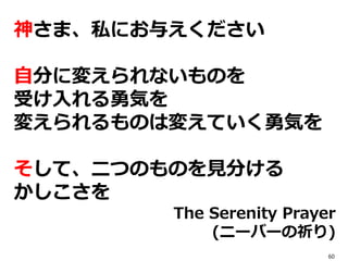 神さま、私にお与えください
自分に変えられないものを
受け入れる勇気を
変えられるものは変えていく勇気を
そして、二つのものを見分ける
かしこさを
The Serenity Prayer
(ニーバーの祈り)
60
 