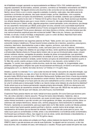 de inf idelidade conjugal, apoiando-se equivocadamente em Mateus 5:32 e 19:9, também aprovam o
segundo casamento de divorciados, estando, portanto, contrários ao Verdadeiro ensinamento de CRISTO
e longe da salvação: “Se alguém ensina outra doutrina e não concorda com as sãs palavras de nosso
Senhor Jesus Cristo e com o ensino segundo a piedade, é soberbo, nada sabe, mas delira acerca de
questões e contendas de palavras, das quais nascem invejas, porf ias, blasf êmias, ruins suspeitas,
contendas de homens corruptos de entendimento, e privados da verdade, cuidando que a piedade seja
causa de ganho; aparta-te dos tais” (1 Timóteo 6:3-5) (grif os meus). Ou seja, Paulo escreve que devemos
nos af astar desses líderes para que o nosso interior, a nossa f é, não seja contaminada pelo f el que
desses homens jorra. Cabem, então, algumas perguntas a serem pensadas: como uma pessoa, que deseja
ter seu casamento restaurado por DEUS, pode querer tal coisa, estando sob a autoridade espiritual de
pessoas que não ensinam o que JESUS ensinou? Como conseguirá tal intento? Se conseguir, porventura
não voltará a f racassar? Como posso abençoar, com meus dízimos e of ertas, uma obra humana que não
traz nenhum benef ício espiritual para mim na área de f amília? “Mas ai de vós, f ariseus, que dizimais a
hortelã, e a arruda, e toda a hortaliça, e desprezais o juízo e o amor de Deus. Importava f azer estas
coisas, e não deixar as outras” (Lucas 11:42).
Ref litam cuidadosamente nas seguintes palavras de Paulo: “Sabe, porém, isto: que nos últimos dias
sobrevirão tempos trabalhosos. Porque haverá homens amantes de si mesmos, avarentos, presunçosos,
soberbos, blasf emos, desobedientes a pais e mães, ingratos, prof anos, sem af eto natural,
irreconciliáveis, caluniadores, incontinentes, cruéis, sem amor para com os bons, traidores, obstinados,
orgulhosos, mais amigos dos deleites do que amigos de Deus, tendo aparência de piedade, mas negando
a ef icácia dela. Destes af asta-te. Porque deste número são os que se introduzem pelas casas, e levam
cativas mulheres néscias, carregadas de pecados, levadas de várias concupiscências; que aprendem
sempre, e nunca podem chegar ao conhecimento da verdade. E como Janes e Jambres resistiram a Moisés,
assim também estes resistem à verdade, sendo homens corruptos de entendimento e réprobos quanto à
f é. Não irão, porém, avante; porque a todos será manif esto o seu desvario, como também o f oi o
daqueles. Tu, porém, tens seguido a minha doutrina, modo de viver, intenção, f é, longanimidade, amor,
paciência, perseguições e af lições tais quais me aconteceram em Antioquia, em Icônio e em Listra; quantas
perseguições sof ri, e o Senhor de todas me livrou” (2 Timóteo 3:1-11) (grif o meu).
Amados, quando f ui ordenado Pastor para cuidar da área de f amília, f azia parte de uma denominação, cujo
líder maior era divorcista, ou seja, era a f avor do divórcio em caso de adultério e do segundo casamento
da parte traída. DEUS já havia me dado o Ministério Restaurando Famílias para Cristo e havia me prometido
que, através dessa obra, milhares de casamentos seriam ref eitos. Daí tive que tomar uma posição radical:
abandonei a denominação e f ui f azer parte de uma outra radicalmente contra o divórcio. Como eu poderia
ter uma f é voltada para a restauração f amiliar e ao mesmo tempo estar debaixo de uma doutrina diabólica?
Vocês acham que se eu tivesse permanecido naquela primeira denominação, DEUS nos abençoaria com
tantas restaurações de casamentos através do Ministério? Claro que não. DEUS não me aceita com a f é
dividida, vacilante. ELE me quer sem mácula, com uma f é pura, incontaminável.
O apóstolo Paulo parecia mesmo ser muito radical com essa questão. Em outra Carta que escreveu para
Tito, ele volta a abordar o mesmo assunto: “Porque há muitos desordenados, f aladores, vãos e
enganadores, principalmente os da circuncisão, aos quais convém tapar a boca; homens que transf ormam
casas inteiras ensinando o que não convém, por torpe ganância. Um deles, seu próprio prof eta, disse: os
cretenses são sempre mentirosos, bestas ruins, ventres preguiçosos. Este testemunho é verdadeiro.
Portanto, repreende-os severamente, para que sejam sãos na f é. Não dando ouvidos às f ábulas judaicas
(como muitos hoje f azem quando querem justif icar o divórcio, usando textos da lei antiga), nem aos
mandamentos de homens que se desviam da verdade. Todas as coisas são puras para os puros, mas
nada é puro para os contaminados e inf iéis; antes o seu entendimento e consciência estão contaminados.
Conf essam que conhecem a Deus, mas negam-no com as obras, sendo abomináveis e desobedientes, e
reprovados para toda a boa obra” (Tito 1:10-16) (grif os meus).
Como o apóstolo João andava em unidade com Paulo, ambos beberam da mesma Fonte, que é JESUS
CRISTO, leiam o que ele escreveu em uma de suas Epístolas: “se alguém vem ter convosco, e não traz
essa doutrina, não o recebais em casa, nem tampouco o saudeis. Porque quem saúda tem parte nas suas
 