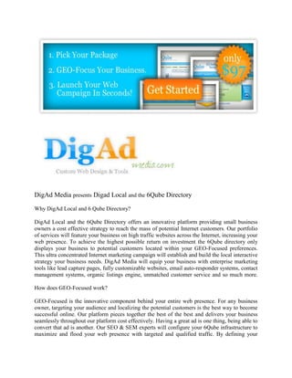 DigAd Media presents Digad Local and the 6Qube Directory

Why DigAd Local and 6 Qube Directory?

DigAd Local and the 6Qube Directory offers an innovative platform providing small business
owners a cost effective strategy to reach the mass of potential Internet customers. Our portfolio
of services will feature your business on high traffic websites across the Internet, increasing your
web presence. To achieve the highest possible return on investment the 6Qube directory only
displays your business to potential customers located within your GEO-Focused preferences.
This ultra concentrated Internet marketing campaign will establish and build the local interactive
strategy your business needs. DigAd Media will equip your business with enterprise marketing
tools like lead capture pages, fully customizable websites, email auto-responder systems, contact
management systems, organic listings engine, unmatched customer service and so much more.

How does GEO-Focused work?

GEO-Focused is the innovative component behind your entire web presence. For any business
owner, targeting your audience and localizing the potential customers is the best way to become
successful online. Our platform pieces together the best of the best and delivers your business
seamlessly throughout our platform cost effectively. Having a great ad is one thing, being able to
convert that ad is another. Our SEO & SEM experts will configure your 6Qube infrastructure to
maximize and flood your web presence with targeted and qualified traffic. By defining your
 
