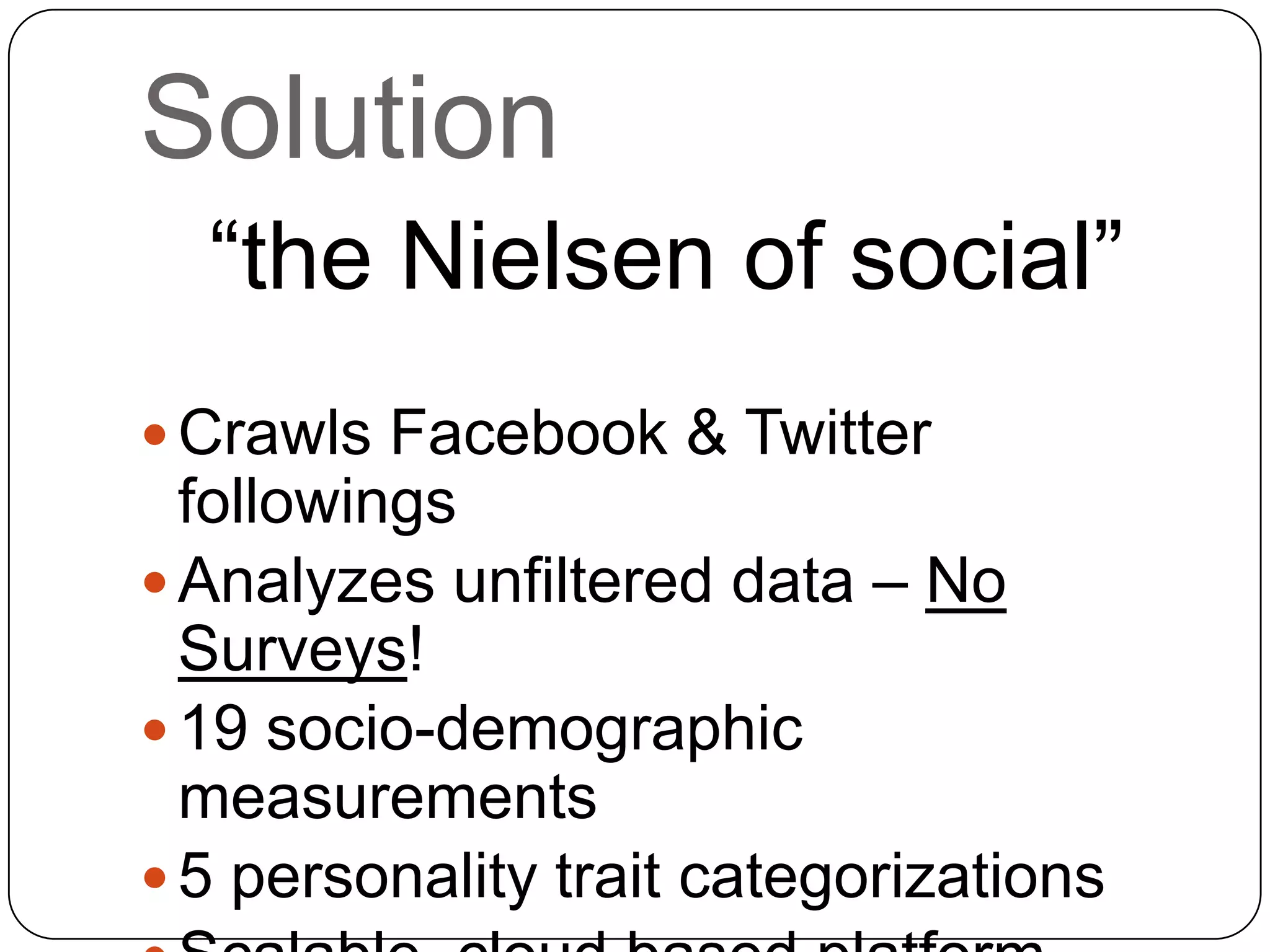 Solution
“the Nielsen of social”
 Crawls Facebook & Twitter
followings
 Analyzes unfiltered data – No
Surveys!
 19 socio-demographic
measurements
 5 personality trait categorizations
 