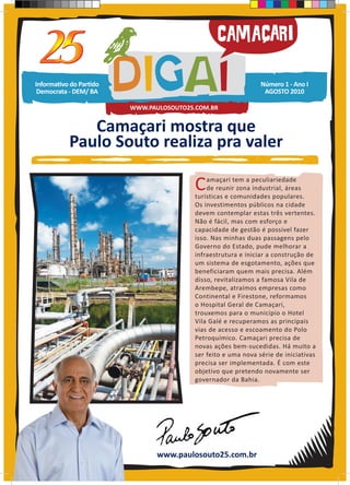 Informativo do Partido                                         Número 1 - Ano I
 Democrata - DEM/ BA                                            AGOSTO 2010

                         WWW.PAULOSOUTO25.COM.BR


              Camaçari mostra que
           Paulo Souto realiza pra valer

                                         C   amaçari tem a peculiariedade
                                             de reunir zona industrial, áreas
                                         turísticas e comunidades populares.
                                         Os investimentos públicos na cidade
                                         devem contemplar estas três vertentes.
                                         Não é fácil, mas com esforço e
                                         capacidade de gestão é possível fazer
                                         isso. Nas minhas duas passagens pelo
                                         Governo do Estado, pude melhorar a
                                         infraestrutura e iniciar a construção de
                                         um sistema de esgotamento, ações que
                                         beneficiaram quem mais precisa. Além
                                         disso, revitalizamos a famosa Vila de
                                         Arembepe, atraímos empresas como
                                         Continental e Firestone, reformamos
                                         o Hospital Geral de Camaçari,
                                         trouxemos para o município o Hotel
                                         Vila Galé e recuperamos as principais
                                         vias de acesso e escoamento do Polo
                                         Petroquímico. Camaçari precisa de
                                         novas ações bem-sucedidas. Há muito a
                                         ser feito e uma nova série de iniciativas
                                         precisa ser implementada. É com este
                                         objetivo que pretendo novamente ser
                                         governador da Bahia.




                                www.paulosouto25.com.br
 