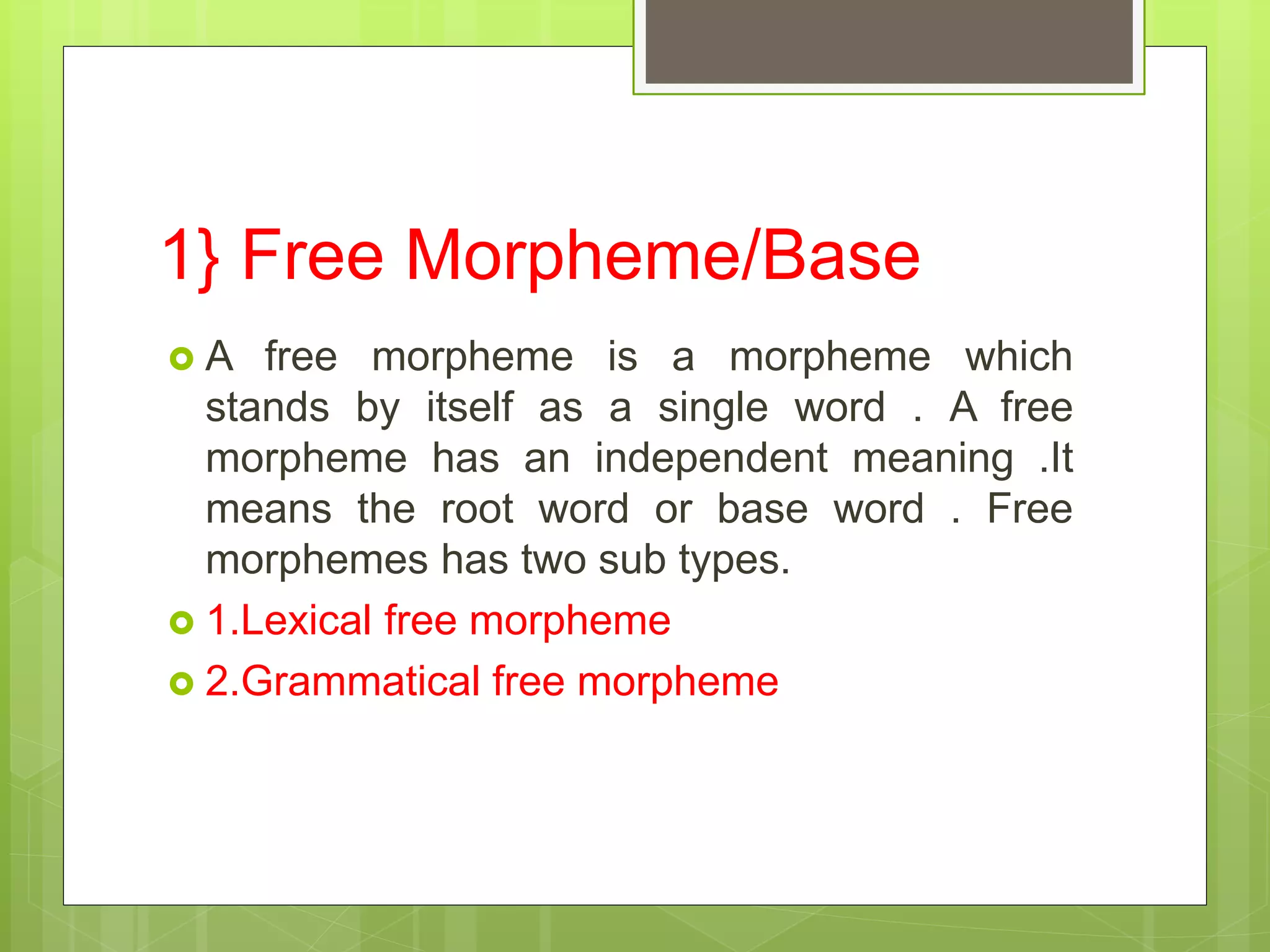 1} Free Morpheme/Base
 A free morpheme is a morpheme which
stands by itself as a single word . A free
morpheme has an independent meaning .It
means the root word or base word . Free
morphemes has two sub types.
 1.Lexical free morpheme
 2.Grammatical free morpheme
 
