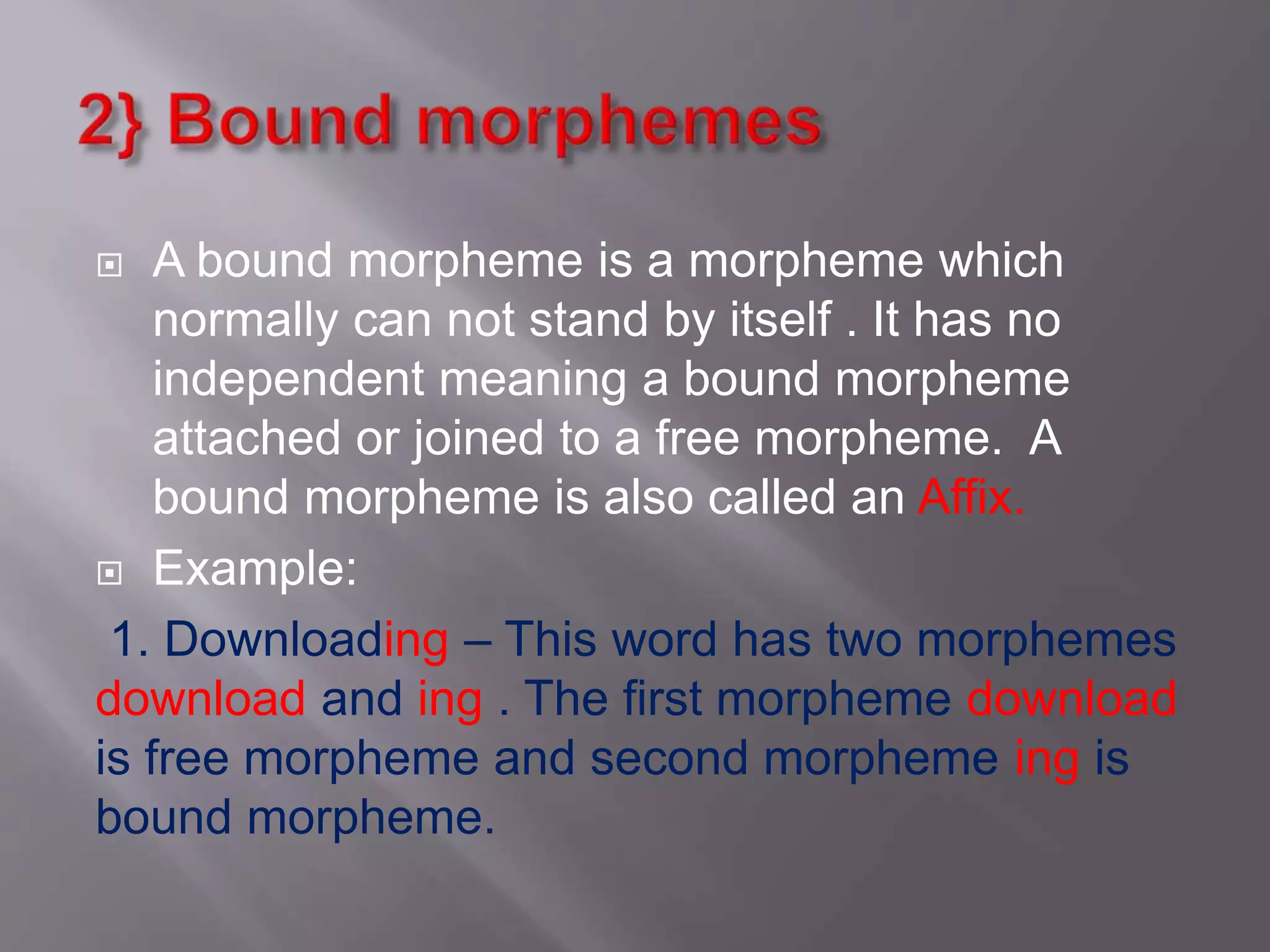  A bound morpheme is a morpheme which
normally can not stand by itself . It has no
independent meaning a bound morpheme
attached or joined to a free morpheme. A
bound morpheme is also called an Affix.
 Example:
1. Downloading – This word has two morphemes
download and ing . The first morpheme download
is free morpheme and second morpheme ing is
bound morpheme.
 