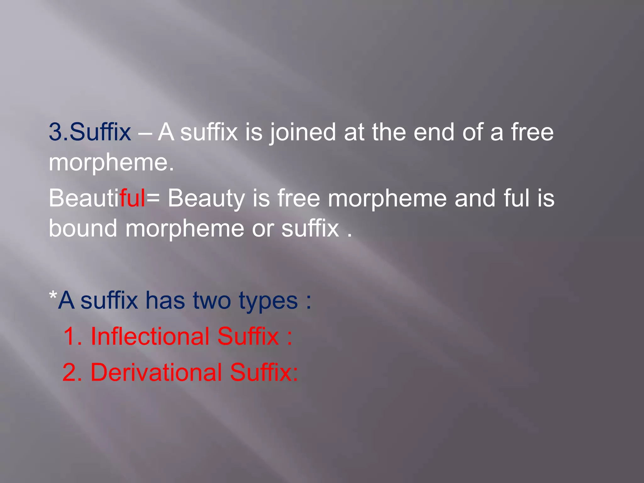 3.Suffix – A suffix is joined at the end of a free
morpheme.
Beautiful= Beauty is free morpheme and ful is
bound morpheme or suffix .
*A suffix has two types :
1. Inflectional Suffix :
2. Derivational Suffix:
 