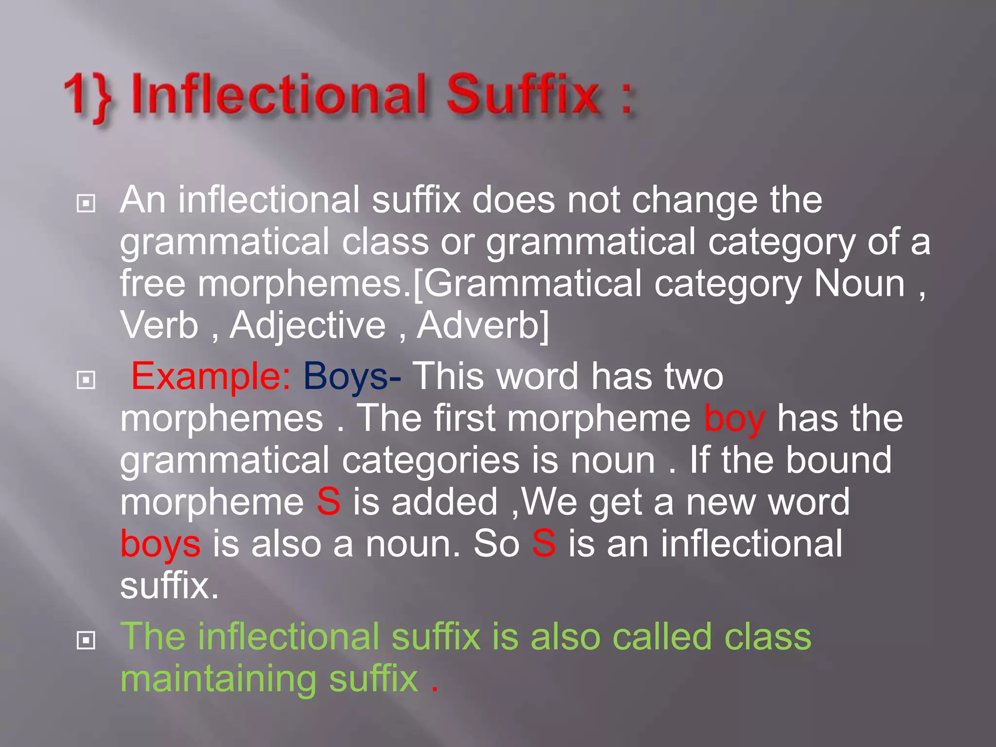  An inflectional suffix does not change the
grammatical class or grammatical category of a
free morphemes.[Grammatical category Noun ,
Verb , Adjective , Adverb]
 Example: Boys- This word has two
morphemes . The first morpheme boy has the
grammatical categories is noun . If the bound
morpheme S is added ,We get a new word
boys is also a noun. So S is an inflectional
suffix.
 The inflectional suffix is also called class
maintaining suffix .
 