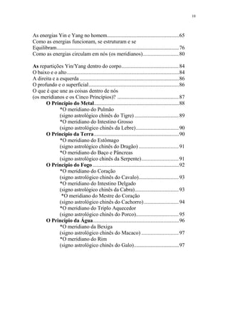 10

As energias Yin e Yang no homem........................................................65
Como as energias funcionam, se estruturam e se
Equilibram...............................................................................................76
Como as energias circulam em nós (os meridianos)........................... 80
As repartições Yin/Yang dentro do corpo........................................... 84
O baixo e o alto .......................................................................................84
A direita e a esquerda .............................................................................86
O profundo e o superficial......................................................................86
O que é que une as coisas dentro de nós
(os meridianos e os Cinco Princípios)? .............................................. 87
O Princípio do Metal..................................................................88
*O meridiano do Pulmão
(signo astrológico chinês do Tigre) ................................. 89
*O meridiano do Intestino Grosso
(signo astrológico chinês da Lebre)................................ 90
O Princípio da Terra..................................................................90
*O meridiano do Estômago
(signo astrológico chinês do Dragão) .............................. 91
*O meridiano do Baço e Pâncreas
(signo astrológico chinês da Serpente)............................ 91
O Princípio do Fogo ...................................................................92
*O meridiano do Coração
(signo astrológico chinês do Cavalo).............................. 93
*O meridiano do Intestino Delgado
(signo astrológico chinês da Cabra)................................. 93
*O meridiano do Mestre do Coração
(signo astrológico chinês do Cachorro) .......................... 94
*O meridiano do Triplo Aquecedor
(signo astrológico chinês do Porco)................................ 95
O Princípio da Água...................................................................96
*O meridiano da Bexiga
(signo astrológico chinês do Macaco) ............................ 97
*O meridiano do Rim
(signo astrológico chinês do Galo)...................................97

 