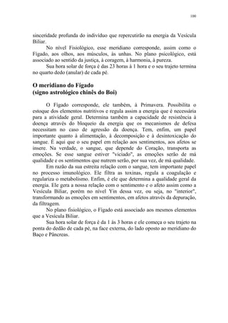 100

sinceridade profunda do indivíduo que repercutirão na energia da Vesícula
Biliar.
No nível Fisiológico, esse meridiano corresponde, assim como o
Fígado, aos olhos, aos músculos, às unhas. No plano psicológico, está
associado ao sentido da justiça, à coragem, à harmonia, à pureza.
Sua hora solar de força é das 23 horas à 1 hora e o seu trajeto termina
no quarto dedo (anular) de cada pé.

O meridiano do Fígado
(signo astrológico chinês do Boi)
O Fígado corresponde, ele também, à Primavera. Possibilita o
estoque dos elementos nutritivos e regula assim a energia que é necessária
para a atividade geral. Determina também a capacidade de resistência à
doença através do bloqueio da energia que os mecanismos de defesa
necessitam no caso de agressão da doença. Tem, enfim, um papel
importante quanto à alimentação, à decomposição e à desintoxicação do
sangue. É aqui que o seu papel em relação aos sentimentos, aos afetos se
insere. Na verdade, o sangue, que depende do Coração, transporta as
emoções. Se esse sangue estiver "viciado", as emoções serão de má
qualidade e os sentimentos que nutrem serão, por sua vez, de má qualidade.
Em razão da sua estreita relação com o sangue, tem importante papel
no processo imunológico. Ele filtra as toxinas, regula a coagulação e
regulariza o metabolismo. Enfim, é ele que determina a qualidade geral da
energia. Ele gera a nossa relação com o sentimento e o afeto assim como a
Vesícula Biliar, porém no nível Yin dessa vez, ou seja, no "interior",
transformando as emoções em sentimentos, em afetos através da depuração,
da filtragem.
No plano fisiológico, o Fígado está associado aos mesmos elementos
que a Vesícula Biliar.
Sua hora solar de força é da 1 às 3 horas e ele começa o seu trajeto na
ponta do dedão de cada pé, na face externa, do lado oposto ao meridiano do
Baço e Pâncreas.

 