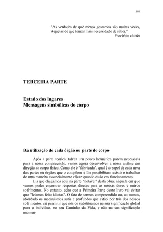 101

"As verdades de que menos gostamos são muitas vezes,
Aquelas de que temos mais necessidade de saber.”
Provérbio chinês

TERCEIRA PARTE

Estado dos lugares
Mensagens simbólicas do corpo

Da utilização de cada órgão ou parte do corpo
Após a parte teórica. talvez um pouco hermética porém necessária
para a nossa compreensão, vamos agora desenvolver a nossa análise em
direção ao corpo físico. Como ele é "fabricado", qual é o papel de cada uma
das partes ou órgãos que o compõem e lhe possibilitam existir e trabalhar
de uma maneira essencialmente eficaz quando estão em funcionamento.
Eis que chegamos aqui na parte "notável" desta obra. naquela em que
vamos poder encontrar respostas diretas para as nossas dores e outros
sofrimentos. No entanto. acho que a Primeira Parte deste livro vai evitar
que "leiamos feito idiotas". O fato de termos compreendido ou, ao menos,
abordado os mecanismos sutis e profundos que estão por trás dos nossos
sofrimentos vai permitir que nós os substituamos na sua significação global
para o indivíduo. no seu Caminho da Vida, e não na sua significação
momen-

 
