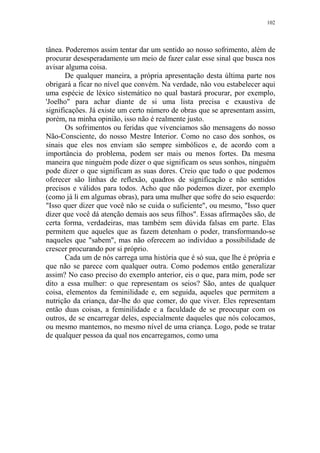 102

tânea. Poderemos assim tentar dar um sentido ao nosso sofrimento, além de
procurar desesperadamente um meio de fazer calar esse sinal que busca nos
avisar alguma coisa.
De qualquer maneira, a própria apresentação desta última parte nos
obrigará a ficar no nível que convém. Na verdade, não vou estabelecer aqui
uma espécie de léxico sistemático no qual bastará procurar, por exemplo,
'Joelho" para achar diante de si uma lista precisa e exaustiva de
significações. Já existe um certo número de obras que se apresentam assim,
porém, na minha opinião, isso não é realmente justo.
Os sofrimentos ou feridas que vivenciamos são mensagens do nosso
Não-Consciente, do nosso Mestre Interior. Como no caso dos sonhos, os
sinais que eles nos enviam são sempre simbólicos e, de acordo com a
importância do problema, podem ser mais ou menos fortes. Da mesma
maneira que ninguém pode dizer o que significam os seus sonhos, ninguém
pode dizer o que significam as suas dores. Creio que tudo o que podemos
oferecer são linhas de reflexão, quadros de significação e não sentidos
precisos e válidos para todos. Acho que não podemos dizer, por exemplo
(como já li em algumas obras), para uma mulher que sofre do seio esquerdo:
"Isso quer dizer que você não se cuida o suficiente", ou mesmo, "Isso quer
dizer que você dá atenção demais aos seus filhos". Essas afirmações são, de
certa forma, verdadeiras, mas também sem dúvida falsas em parte. Elas
permitem que aqueles que as fazem detenham o poder, transformando-se
naqueles que "sabem", mas não oferecem ao indivíduo a possibilidade de
crescer procurando por si próprio.
Cada um de nós carrega uma história que é só sua, que lhe é própria e
que não se parece com qualquer outra. Como podemos então generalizar
assim? No caso preciso do exemplo anterior, eis o que, para mim, pode ser
dito a essa mulher: o que representam os seios? São, antes de qualquer
coisa, elementos da feminilidade e, em seguida, aqueles que permitem a
nutrição da criança, dar-lhe do que comer, do que viver. Eles representam
então duas coisas, a feminilidade e a faculdade de se preocupar com os
outros, de se encarregar deles, especialmente daqueles que nós colocamos,
ou mesmo mantemos, no mesmo nível de uma criança. Logo, pode se tratar
de qualquer pessoa da qual nos encarregamos, como uma

 