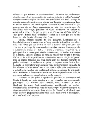 103

criança, ou que tratamos de maneira maternal. Por outro lado, é claro que,
durante o período de aleitamento e do início da infância, a mulher "esquece"
completamente de si para ser "mãe" em beneficio da sua prole. Ela age de
maneira maternal e protege essa criança que depende completamente dela,
da mesma maneira que todos aqueles com quem somos maternais ou que
protegemos são ou ficam dependentes de nós. Isso permite que nós
instalemos uma relação particular de poder "escondido" em relação ao
outro, sob o pretexto de que ele precisa de nós, de que ele "não sabe" ou
"não pode". Somos então "obrigados" a saber ou a fazer por ele, no seu
lugar, ou então lhe dizendo como deve fazer.
Enfim, estamos falando do seio esquerdo. Lembremo-nos: a
lateralidade esquerda corresponde ao Yang, ou seja, à simbólica masculina.
Eu pediria então que essa mulher refletisse e buscasse em que nível da sua
vida ela se preocupa de uma maneira excessiva com um homem que ela
considera uma criança (seu filho, seu marido, seu irmão, seu patrão etc.) e
pelo qual ela tem talvez, para não dizer sem dúvida, tendência a se esquecer
de si mesma. Será que ela foge do papel de mulher por preferir o de mãe?
Enfim, eu lhe pediria que refletisse sinceramente sobre a relação de "poder"
mais ou menos declarado que pode existir com esse homem. Somente ela
poderá encontrar, se realmente o quiser, a resposta exata dentro dela.
Somente ela poderá fazer com que essa trama comportamental que acabo de
lhe oferecer se "transponha" para a sua própria vida, para compreender e
eventualmente escolher uma mudança de atitude. A presença do sofrimento
físico mostra que a situação não lhe convém. Isso lhe permitirá que evite ter
que passar pela doença para eliminar a tensão interior.
Veremos até que ponto a significação profunda do sofrimento está
ligada à função da parte atingida e à sua projeção, sua representação
psicológica. Vou proceder dessa maneira, como o fazem os Índios
Blackfeet dos quais falei anteriormente, considerando, ou melhor,
compreendendo as diferentes partes do nosso corpo, os diferentes órgãos ou
sistemas orgânicos que o compõem, através da "função" e não da estrutura
deles. Isso nos proporcionará uma outra visão, mais aberta e "inteligente",
da nossa "realidade" humana.

 