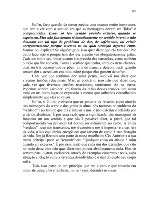 105

Enfim, faço questão de tornar precisa uma nuance muito importante,
que tem a ver com o sentido em que as mensagens devem ser "lidas" e
compreendidas. Essas só têm sentido quando existem, quando se
exprimem. Elas não funcionam sistematicamente no sentido inverso e não
denotam que tal tipo de problema. de dor, de sofrimento, vai existir
obrigatoriamente porque vivemos tal ou qual situação deforma ruim.
Vamos nos explicar! Se alguém grita. isso quer dizer que ele tem dor. Por
outro lado, não é porque tem dor que alguém vai obrigatoriamente gritar.
Cada um tem o seu limiar quanto à expressão das sensações, como também
o meio que lhe convém. Tanto é verdade que tenho, entre os meus clientes.
duas ou três pessoas que se põem a rir de maneira descontrolada quando
sentem dor e, acreditem em mim, não é porque elas gostem de sofrer.
Cada vez que sentimos dor numa perna, isso vai nos dizer que
vivemos tensões relacionais. Mas, ao contrário, isso não quer dizer que,
cada vez que tivermos tensões relacionais, sentiremos dor na perna.
Podemos sempre escolher, em função da razão dessas tensões, um outro
meio ou um outro lugar de expressão, a menos que saibamos e escolhamos
simplesmente que elas se calem.
Enfim, o último problema que eu gostaria de levantar é que através
das mensagens do corpo e dos gritos da alma, nós tocamos no problema da
"verdade" e no fato de que ela é interior a nós, e não exterior e definida por
critérios absolutos. É por essa razão que a significação das mensagens só
funciona em um sentido e que não é possível dizer, a priori, que tal
comportamento vai provocar tal doença ou sofrimento no corpo. A única
"verdade" - que nos transcende, nos é exterior e nos é imposta - é a das leis
da vida, a dos equilíbrios energéticos que servem de apoio à manifestação
da vida. Nós já fizemos uma parte da nossa escolha no Céu Anterior e a sua
trama principal pode se "resumir" em: "Qualquer coisa ou atitude é ruim
quando em excesso." É por essa razão que cada um dos exemplos que cito
no resto dessa obra não quer dizer nem provar absolutamente nada. Eles só
servem para ilustrar, esclarecer, através de exemplos concretos e reais, cada
situação e relação entre a vivência do indivíduo e o mal do qual o seu corpo
sofre.
Tudo isso parte de um princípio que me é caro e que enuncio em
início de parágrafos e também, muitas vezes, durantes os meus

 