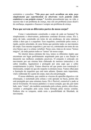 106

seminários e consultas: "Não peço que vocês acreditem em mim. peço
simplesmente que experimentem ou observem; vocês poderão então
estabelecer a sua própria crença." Acredito pessoalmente que, na vida, o
sucesso não é um problema de crença, mas sim um problema (ouso dizer!)
de confiança, enquanto o fracasso é sempre um problema de crença.

Para que servem as diferentes partes do nosso corpo?
Como é naturalmente constituído o corpo de cada ser humano? Se
simplesmente o observarmos, poderemos constatar diversas coisas. Ele é,
antes de tudo, construído em torno de um arcabouço, de uma estrutura
sólida e dura que é o esqueleto. Esse esqueleto, constituído pelos ossos, é
rígido, porém articulado, de uma forma que permita todos os movimentos
do corpo. Esse mesmo esqueleto é, por sua vez, estruturado em torno do seu
eixo básico que é a coluna vertebral. Nesse caso, trata-se do nosso "tronco
mágico", de onde partem todos os "ramos" do nosso corpo.
No interior dessa estrutura tão rica, temos os diferentes órgãos que
encontram um lugar perfeitamente arquitetado para que a sua função se
desenrole nas melhores condições possíveis. O conjunto é colocado em
movimento por um sistema bem elaborado de motores (músculos) e de
cabos (tendões, ligamentos) e protegido por uma capa que o cobre
completamente (a pele). Vamos observar até que ponto essa construção é
interessante, sempre no que diz respeito à estrutura óssea. Vamos olhar para
a ilustração do esqueleto que está mais adiante. Quanto mais importante,
vital e elaborada for a parte do corpo, mais ela está protegida.
O nosso abdômen, que contém as vísceras do aparelho digestivo e de
eliminação, é sustentado pela coluna e está apoiado na bacia, porém não
está protegido por uma estrutura óssea. Ele é flexível, extensível e pode se
mover livremente. Os nossos pulmões e o nosso coração, que são, por outro
lado, mais "vitais", são também sustentados pela coluna, porém, além disso,
vestidos e protegidos pela caixa óssea formada pelas nossas costelas.
Embora elas os cerquem, ainda resta a possibilidade de liberdade, de
movimento.

 
