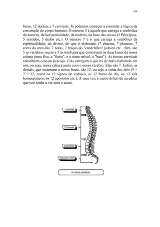 108

bares, 12 dorsais e 7 cervicais. Já podemos começar a constatar a lógica da
construção do corpo humano. O número 5 é aquele que carrega a simbólica
do homem, da horizontalidade, da matéria, da base das coisas (5 Princípios,
5 sentidos, 5 dedos etc.). O número 7 é o que carrega a simbólica da
espiritualidade, do divino, do que é elaborado (7 chacras, 7 planetas, 7
cores do arco-íris, 7 notas, 7 braços do "candelabro" judaico etc... Ora, são
5 as vértebras sacras e 5 as lombares que constituem as duas bases da nossa
coluna (uma fixa, a "fonte", e a outra móvel, a "base"). As nossas cervicais
constituem o nosso pescoço. Elas carregam o que há de mais elaborado em
nós, ou seja, nossa cabeça junto com o nosso cérebro. Elas são 7. Enfim, as
dorsais, que sustentam o nosso busto, são 12, ou seja, a soma dos dois (5 +
7 = 12, como os 12 signos do zodíaco, as 12 horas do dia, os 12 sais
homeopáticos, os 12 apóstolos etc.). A meu ver, é muito difícil de acreditar
que isso tenha a ver com o acaso.

 