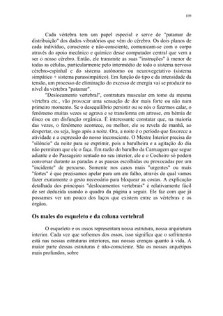 109

Cada vértebra tem um papel especial e serve de "patamar de
distribuição" dos dados vibratórios que vêm do cérebro. Os dois planos de
cada indivíduo, consciente e não-consciente, comunicam-se com o corpo
através do apoio mecânico e químico desse computador central que vem a
ser o nosso cérebro. Então, ele transmite as suas "instruções" à menor de
todas as células, particularmente pelo intermédio de todo o sistema nervoso
cérebro-espinhal e do sistema autônomo ou neurovegetativo (sistema
simpático + sistema parassimpático). Em função do tipo e da intensidade da
tensão, um processo de eliminação do excesso de energia vai se produzir no
nível da vértebra "patamar".
"Deslocamento vertebral", contratura muscular em tomo da mesma
vértebra etc., vão provocar uma sensação de dor mais forte ou não num
primeiro momento. Se o desequilíbrio persistir ou se nós o fizermos calar, o
fenômeno muitas vezes se agrava e se transforma em artrose, em hérnia de
disco ou em disfunção orgânica. É interessante constatar que, na maioria
das vezes, o fenômeno acontece, ou melhor, ele se revela de manhã, ao
despertar, ou seja, logo após a noite. Ora, a noite é o período que favorece a
atividade e a expressão do nosso inconsciente. O Mestre Interior precisa do
"silêncio" da noite para se exprimir, pois a barulheira e a agitação do dia
não permitem que ele o faça. Em razão do barulho da Carruagem que segue
adiante e do Passageiro sentado no seu interior, ele e o Cocheiro só podem
conversar durante as paradas e as pausas escolhidas ou provocadas por um
"incidente" de percurso. Somente nos casos mais "urgentes" ou mais
"fortes" é que precisamos apelar para um ato falho, através do qual vamos
fazer exatamente o gesto necessário para bloquear as costas. A explicação
detalhada dos principais "deslocamentos vertebrais" é relativamente fácil
de ser deduzida usando o quadro da página a seguir. Ele faz com que já
possamos ver um pouco dos laços que existem entre as vértebras e os
órgãos.

Os males do esqueleto e da coluna vertebral
O esqueleto e os ossos representam nossa estrutura, nossa arquitetura
interior. Cada vez que sofremos dos ossos, isso significa que o sofrimento
está nas nossas estruturas interiores, nas nossas crenças quanto à vida. A
maior parte dessas estruturas é não-consciente. São os nossos arquétipos
mais profundos, sobre

 