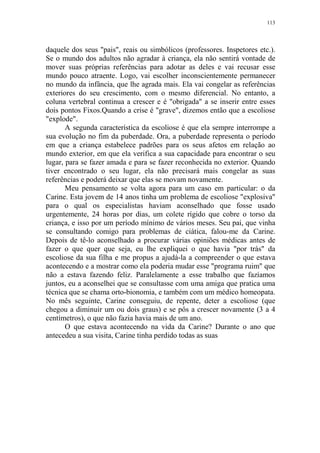 113

daquele dos seus "pais", reais ou simbólicos (professores. Inspetores etc.).
Se o mundo dos adultos não agradar à criança, ela não sentirá vontade de
mover suas próprias referências para adotar as deles e vai recusar esse
mundo pouco atraente. Logo, vai escolher inconscientemente permanecer
no mundo da infância, que lhe agrada mais. Ela vai congelar as referências
exteriores do seu crescimento, com o mesmo diferencial. No entanto, a
coluna vertebral continua a crescer e é "obrigada" a se inserir entre esses
dois pontos Fixos.Quando a crise é "grave", dizemos então que a escoliose
"explode".
A segunda característica da escoliose é que ela sempre interrompe a
sua evolução no fim da puberdade. Ora, a puberdade representa o período
em que a criança estabelece padrões para os seus afetos em relação ao
mundo exterior, em que ela verifica a sua capacidade para encontrar o seu
lugar, para se fazer amada e para se fazer reconhecida no exterior. Quando
tiver encontrado o seu lugar, ela não precisará mais congelar as suas
referências e poderá deixar que elas se movam novamente.
Meu pensamento se volta agora para um caso em particular: o da
Carine. Esta jovem de 14 anos tinha um problema de escoliose "explosiva"
para o qual os especialistas haviam aconselhado que fosse usado
urgentemente, 24 horas por dias, um colete rígido que cobre o torso da
criança, e isso por um período mínimo de vários meses. Seu pai, que vinha
se consultando comigo para problemas de ciática, falou-me da Carine.
Depois de tê-lo aconselhado a procurar várias opiniões médicas antes de
fazer o que quer que seja, eu lhe expliquei o que havia "por trás" da
escoliose da sua filha e me propus a ajudá-la a compreender o que estava
acontecendo e a mostrar como ela poderia mudar esse "programa ruim" que
não a estava fazendo feliz. Paralelamente a esse trabalho que fazíamos
juntos, eu a aconselhei que se consultasse com uma amiga que pratica uma
técnica que se chama orto-bionomia, e também com um médico homeopata.
No mês seguinte, Carine conseguiu, de repente, deter a escoliose (que
chegou a diminuir um ou dois graus) e se pôs a crescer novamente (3 a 4
centímetros), o que não fazia havia mais de um ano.
O que estava acontecendo na vida da Carine? Durante o ano que
antecedeu a sua visita, Carine tinha perdido todas as suas

 