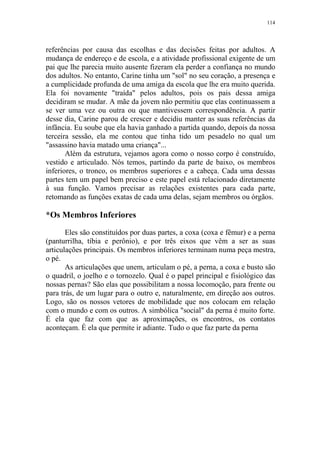 114

referências por causa das escolhas e das decisões feitas por adultos. A
mudança de endereço e de escola, e a atividade profissional exigente de um
pai que lhe parecia muito ausente fizeram ela perder a confiança no mundo
dos adultos. No entanto, Carine tinha um "sol" no seu coração, a presença e
a cumplicidade profunda de uma amiga da escola que lhe era muito querida.
Ela foi novamente "traída" pelos adultos, pois os pais dessa amiga
decidiram se mudar. A mãe da jovem não permitiu que elas continuassem a
se ver uma vez ou outra ou que mantivessem correspondência. A partir
desse dia, Carine parou de crescer e decidiu manter as suas referências da
infância. Eu soube que ela havia ganhado a partida quando, depois da nossa
terceira sessão, ela me contou que tinha tido um pesadelo no qual um
"assassino havia matado uma criança"...
Além da estrutura, vejamos agora como o nosso corpo é construído,
vestido e articulado. Nós temos, partindo da parte de baixo, os membros
inferiores, o tronco, os membros superiores e a cabeça. Cada uma dessas
partes tem um papel bem preciso e este papel está relacionado diretamente
à sua função. Vamos precisar as relações existentes para cada parte,
retomando as funções exatas de cada uma delas, sejam membros ou órgãos.

*Os Membros Inferiores
Eles são constituídos por duas partes, a coxa (coxa e fêmur) e a perna
(panturrilha, tíbia e perônio), e por três eixos que vêm a ser as suas
articulações principais. Os membros inferiores terminam numa peça mestra,
o pé.
As articulações que unem, articulam o pé, a perna, a coxa e busto são
o quadril, o joelho e o tornozelo. Qual é o papel principal e fisiológico das
nossas pernas? São elas que possibilitam a nossa locomoção, para frente ou
para trás, de um lugar para o outro e, naturalmente, em direção aos outros.
Logo, são os nossos vetores de mobilidade que nos colocam em relação
com o mundo e com os outros. A simbólica "social" da perna é muito forte.
É ela que faz com que as aproximações, os encontros, os contatos
aconteçam. É ela que permite ir adiante. Tudo o que faz parte da perna

 