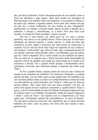 117

tão, que havia realmente vivido o desaparecimento do seu marido como se
fosse um abandono e algo injusto. Após duas sessões de massagem de
Harmonização e de trabalho sobre essa memória, o seu quadril se liberou a
tal ponto que, durante a segunda semana, houve dois dias inteiros em que
ela não teve o menor sofrimento. Os seus medos, as suas "obrigações"
profissionais, no entanto, a fizeram tomar, apesar de tudo, a decisão de se
submeter à cirurgia e, naturalmente, eu a deixei livre para fazer essa
escolha. A cirurgia foi "bem-sucedida" e calou a sua dor.
Um ano e meio depois, ela voltou para me ver com o mesmo
problema, mas dessa vez no quadril direito. Estava claro que ela não havia
eliminado, de maneira alguma, a tensão interior. A ferida na alma não
cicatrizava de jeito algum e procurava um outro ponto do corpo para se
exprimir. Eu fiz com que fosse mais longe na expressão da sua vivência e
ela terminou "confessando" que, além de tudo, após o desaparecimento do
seu marido, restavam sérias dúvidas sobre a sua fidelidade, que ela achava
que ele a havia enganado. Ela se sentia traída na sua condição de esposa.
Não era então de se espantar que o Não-Consciente tenha necessidade de
expulsar, através do quadril, essa ferida que estava longe de se fechar, pois
sustentava a dúvida. Foi o quadril direito porque a feminilidade estava
certamente envolvida, mas sobretudo porque o esquerdo não podia mais
"falar".
Se for o quadril direito, estamos diante do caso de uma vivência de
traição ou de abandono de simbólica Yin (materna). Deixando o exemplo
anterior de lado, vou me referir aqui ao meu próprio pai. Ele trabalhava em
um escritório público onde as coisas e os comportamentos se tomavam cada
vez mais difíceis de serem tolerados, pois "traíam" a idéia que ele fazia do
serviço público. Mas como fazer para sair dessa situação? Um dia, ele
sofreu uma queda em que machucou seriamente o quadril direito. Pouco a
pouco, a dor foi aumentando até que foi ficando fisicamente impossível que
ele pudesse fazer o seu trabalho corretamente. Sendo de origem camponesa
e tendo o senso do dever e do respeito com os compromissos, ele ficou
ainda mais "contrariado" quando lhe aconselharam a "se fazer de doente".
"Eu não posso aceitar tal coisa pois isso significaria que os outros deverão
trabalhar por mim", dizia na época. Isso teria sido uma traição a mais,
porém da sua

 