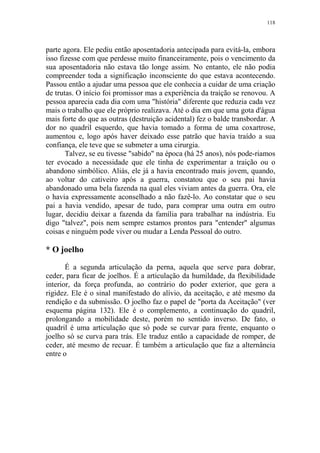 118

parte agora. Ele pediu então aposentadoria antecipada para evitá-la, embora
isso fizesse com que perdesse muito financeiramente, pois o vencimento da
sua aposentadoria não estava tão longe assim. No entanto, ele não podia
compreender toda a significação inconsciente do que estava acontecendo.
Passou então a ajudar uma pessoa que ele conhecia a cuidar de uma criação
de trutas. O início foi promissor mas a experiência da traição se renovou. A
pessoa aparecia cada dia com uma "história" diferente que reduzia cada vez
mais o trabalho que ele próprio realizava. Até o dia em que uma gota d'água
mais forte do que as outras (destruição acidental) fez o balde transbordar. A
dor no quadril esquerdo, que havia tomado a forma de uma coxartrose,
aumentou e, logo após haver deixado esse patrão que havia traído a sua
confiança, ele teve que se submeter a uma cirurgia.
Talvez, se eu tivesse "sabido" na época (há 25 anos), nós pode-riamos
ter evocado a necessidade que ele tinha de experimentar a traição ou o
abandono simbólico. Aliás, ele já a havia encontrado mais jovem, quando,
ao voltar do cativeiro após a guerra, constatou que o seu pai havia
abandonado uma bela fazenda na qual eles viviam antes da guerra. Ora, ele
o havia expressamente aconselhado a não fazê-lo. Ao constatar que o seu
pai a havia vendido, apesar de tudo, para comprar uma outra em outro
lugar, decidiu deixar a fazenda da família para trabalhar na indústria. Eu
digo "talvez", pois nem sempre estamos prontos para "entender" algumas
coisas e ninguém pode viver ou mudar a Lenda Pessoal do outro.

* O joelho
É a segunda articulação da perna, aquela que serve para dobrar,
ceder, para ficar de joelhos. É a articulação da humildade, da flexibilidade
interior, da força profunda, ao contrário do poder exterior, que gera a
rigidez. Ele é o sinal manifestado do alívio, da aceitação, e até mesmo da
rendição e da submissão. O joelho faz o papel de "porta da Aceitação" (ver
esquema página 132). Ele é o complemento, a continuação do quadril,
prolongando a mobilidade deste, porém no sentido inverso. De fato, o
quadril é uma articulação que só pode se curvar para frente, enquanto o
joelho só se curva para trás. Ele traduz então a capacidade de romper, de
ceder, até mesmo de recuar. É também a articulação que faz a alternância
entre o

 