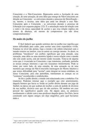 119

Consciente e o Não-Consciente. Representa assim a Aceitação de uma
emoção, de uma sensação, de uma idéia que emerge do Não-Consciente em
direção ao Consciente - se estivermos durante o processo de Densificação ou, mesmo, o inverso, uma idéia que ande em direção a esse NãoConsciente após o Consciente - se estivermos durante o processo de
Liberação (ver esquema página 132). É a articulação maior da relação com
o outro e da nossa capacidade de aceitar o que essa relação implica em
termos de abertura, até mesmo de compromisso (eu não disse
comprometimento).1

Os males do joelho
É fácil deduzir que quando sentimos dor no joelho isso significa que
temos dificuldade para ceder, para aceitar uma certa experiência vivida.
Estamos no nível das pernas, logo a tensão é de ordem relacional com o
mundo exterior ou interior, com os outros ou consigo mesmo. As dores, os
problemas "mecânicos" nos joelhos significam que uma emoção, uma
sensação, uma idéia ou uma memória ligada à nossa relação com o mundo
não está sendo aceita, está até mesmo sendo recusada. Trata-se de alguma
coisa que é vivenciada no Consciente e que transtorna, confunde, perturba
as nossas crenças interiores e que nós recusamos interiormente. Pode se
tratar, por outro lado, de uma emoção, de uma sensação ou de uma
memória que emerge do Não-Consciente (mensagem do Mestre Interior) e
que temos dificuldade para "aceitar", para integrar no nosso cotidiano, no
nosso Consciente, pois elas perturbam, transtornam as crenças ou os
"costumes" reconhecidos e estabelecidos.
Se for o joelho direito, a tensão está relacionada com a simbólica Yin
(materna). Podemos retomar aqui o exemplo que citei anteriormente,
daquele homem que havia se ferido no joelho direito durante um jogo de
futebol, na época em que acabara de receber a carta de pedido de divórcio
da sua mulher, divórcio esse que ele não aceitava. Há também um caso
pessoal tão significativo quanto este. Há alguns anos, eu praticava
assiduamente o aikido com o meu professor daquela época. Em Paris, havia
construído com alguns amigos um dojo magnífico, pelo qual havíamos
dado o

1

Aqui o autor se refere a uma outra leitura da palavra joelho em francês: "genou" também viria a ser "jenous", em que "je" = eu e "nous" = nós. (N.T.)

 