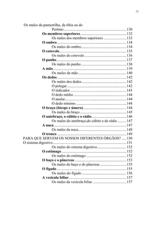 12

Os males da panturrilha, da tíbia ou do
Perônio.....................................................................130
Os membros superiores...................................................132
Os males dos membros superiores .........................133
O ombro ............................................................................134
Os males do ombro..................................................134
O cotovelo..........................................................................135
Os males do cotovelo ..............................................136
O punho.............................................................................137
Os males do punho..................................................138
A mão.................................................................................139
Os males da mão................................................... 140
Os dedos ............................................................................142
Os males dos dedos .................................................142
O polegar .................................................................142
O indicador ..............................................................143
O dedo médio ..........................................................144
O anular...................................................................144
O dedo mínimo........................................................144
O braço (bíceps e úmero) ............................................. 144
Os males do braço ...................................................145
O antebraço, o cúbito e o rádio ......................................146
Os males do antebraço,do cúbito e do rádio ......... 147
A nuca................................................................................147
Os males da nuca.....................................................148
O tronco ............................................................................149
PARA QUE SERVEM OS NOSSOS DIFERENTES ÓRGÃOS? ..... 150
O sistema digestivo.................................................................................151
Os males do sistema digestivo................................152
O estômago .......................................................................152
Os males do estômago ............................................152
O baço e o pâncreas .........................................................153
Os males do baço e do pâncreas .............................153
O fígado.......................................................................... 155
Os males do fígado ............................................... 156
A vesícula biliar............................................................. 157
Os males da vesícula biliar .....................................157

 