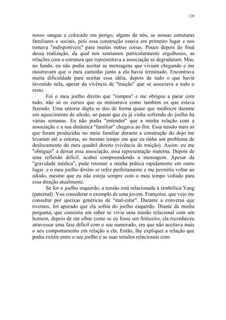 120

nosso sangue e colocado em perigo, alguns de nós, as nossas estruturas
familiares e sociais, pois essa construção estava em primeiro lugar e nos
tomava "indisponíveis" para muitas outras coisas. Pouco depois do final
dessa realização, da qual nos sentíamos particularmente orgulhosos, as
relações com a estrutura que representava a associação se degradaram. Mas,
no fundo, eu não podia aceitar as mensagens que viviam chegando e me
mostravam que o meu caminho junto a ela havia terminado. Encontrava
muita dificuldade para aceitar essa idéia, depois de tudo o que havia
investido nela, apesar da vivência de "traição" que se associava a todo o
resto.
Foi o meu joelho direito que "rompeu" e me obrigou a parar com
tudo, não só os cursos que eu ministrava como também os que estava
fazendo. Uma entorse dupla se deu de forma quase que medíocre durante
um aquecimento de aikido, ao passo que eu já vinha sofrendo do joelho há
várias semanas. Eu não podia "entender" que a minha relação com a
associação e a sua dinâmica "familiar" chegava ao fim. Essa tensão mais as
que foram produzidas no meio familiar durante a construção do dojo me
levaram até a entorse, ao mesmo tempo em que eu tinha um problema de
deslocamento do meu quadril direito (vivência de traição). Assim. eu me
"obriguei" a deixar essa associação, essa representação materna. Depois de
uma reflexão difícil. acabei compreendendo a mensagem. Apesar da
"gravidade médica", pude retomar a minha prática rapidamente em outro
lugar. e o meu joelho direito se refez perfeitamente e me permitiu voltar ao
aikido, mesmo que eu não esteja sempre com o meu tempo voltado para
essa direção atualmente.
Se for o joelho esquerdo, a tensão está relacionada à simbólica Yang
(paternal). Vou considerar o exemplo de uma jovem. Françoise, que veio me
consultar por queixas genéricas de "mal-estar". Durante a conversa que
tivemos, foi apurado que ela sofria do joelho esquerdo. Diante da minha
pergunta, que consistia em saber se vivia uma tensão relacional com um
homem, depois de me olhar como se eu fosse um feiticeiro, ela reconheceu
atravessar uma fase difícil com o seu namorado, em que não aceitava mais
o seu comportamento em relação a ela. Então, lhe expliquei a relação que
podia existir entre o seu joelho e as suas tensões relacionais com

 