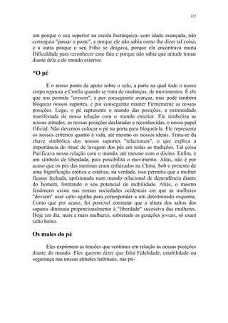 123

um porque o seu superior na escala hierárquica, com idade avançada, não
conseguia "passar o posto", e porque ele não sabia como lhe dizer tal coisa;
e a outra porque o seu Filho se drogava, porque ela encontrava muita
Dificuldade para reconhecer esse fato e porque não sabia que atitude tomar
diante dele e do mundo exterior.

*O pé
É o nosso ponto de apoio sobre o solo, a parte na qual todo o nosso
corpo repousa e Confia quando se trata de mudanças, de movimentos. É ele
que nos permite "crescer", e por conseguinte avançar, mas pode também
bloquear nossos suportes, e por conseguinte manter Firmemente as nossas
posições. Logo, o pé representa o mundo das posições, a extremidade
manifestada da nossa relação com o mundo exterior. Ele simboliza as
nossas atitudes, as nossas posições declaradas e reconhecidas, o nosso papel
Oficial. Não devemos colocar o pé na porta para bloqueá-la. Ele representa
os nossos critérios quanto à vida, até mesmo os nossos ideais. Trata-se da
chave simbólica dos nossos suportes "relacionais", o que explica a
importância do ritual de lavagem dos pés em todas as tradições. Tal coisa
Purificava nossa relação com o mundo, até mesmo com o divino. Enfim, é
um símbolo de liberdade, pois possibilita o movimento. Aliás, não é por
acaso que os pés das meninas eram enfaixados na China. Sob o pretexto de
uma Significação erótica e estética, na verdade, isso permitia que a mulher
ficasse fechada, aprisionada num mundo relacional de dependência diante
do homem, limitando o seu potencial de mobilidade. Aliás, o mesmo
fenômeno existe nas nossas sociedades ocidentais em que as mulheres
"deviam" usar salto agulha para corresponder a um determinado esquema.
Como que por acaso, foi possível constatar que a altura dos saltos dos
sapatos diminuía proporcionalmente à "liberdade" sucessiva das mulheres.
Hoje em dia, mais e mais mulheres, sobretudo as gerações jovens, só usam
salto baixo.

Os males do pé
Eles exprimem as tensões que sentimos em relação às nossas posições
diante do mundo. Eles querem dizer que falta Fidelidade, estabilidade ou
segurança nas nossas atitudes habituais, nas pó-

 