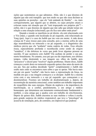 124

sições que sustentamos ou que adotamos. Aliás. não é o que dizemos de
alguém que não está tranqüilo. que tem medo ou que não ousa declarar as
suas opiniões ou posições - que ele "está andando de fininho" – ou, mais
corriqueiramente, que alguém que se abstém, ou cujas posições atuais o
colocam numa má situação que ele "está tropeçando nos próprios pés"? enfim, não é o que dizemos de alguém que não sabe que atitude tomar em
relação a uma situação (relacional), que ele fica sem saber onde pisar?
Quando a tensão se manifesta no pé direito. ela está relacionada com
o Yin (mãe), e quando está localizada no pé esquerdo, está relacionada ao
Yang (pai). Aqui é o caso da Judith que me vem em mente. A mãe dessa
criança de 9 anos trouxe para uma consulta. pois a menina sofria de uma
algo neurodistrofia no tornozelo e no pé esquerdo, e o diagnóstico dos
médicos previa que ela "acabaria" numa cadeira de rodas. Essa afecção
óssea, especialmente profunda e reconhecida como sendo de origem
"somática", é tão dolorosa às vezes que pode levar algumas pessoas ao
suicídio. O que acontecia com Judith? Ela acabara de perder o seu pai,
morto brutalmente. No entanto, esse pai que era tão importante, nos últimos
tempos, vinha destruindo a sua imagem aos olhos da Judith, pois
"procurava" o álcool para "resolver" alguns problemas. Diante disso, Judith
começou a sentir dores no tornozelo esquerdo quinze dias antes da morte do
seu pai. Seu pai acabou decidindo "partir" completamente e Judith não
soube mais onde se encontrava nem sobre o que se apoiar. Não havia mais
um pai em quem "confiar", não havia mais a representação da força, na
medida em que a sua imagem começava a se dissipar. Judith fez a mesma
coisa com o seu tornozelo e o seu pé esquerdo. que começaram a se
desmineralizar. Fizemos um trabalho de desdramatização e, depois, de
reconstrução da memória emocional, como também um trabalho importante
de reequilíbrio das suas energias. Diante da urgência e da importância da
manifestação, eu a confiei, paralelamente, a um amigo e médico
homeopata. que determinou um tratamento remineralizante fundamental e.
também. a uma amiga que a ajudou com um trabalho de orto-bionomia.
Depois de quinze dias. Judith encostou as suas muletas e voltou à escola.
para grande surpresa do médico responsável, que teve a "psicologia" de
acusá-la de simulação, pois, do contrário, era impossível que pudesse

 