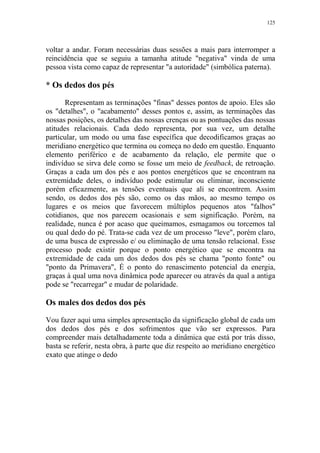 125

voltar a andar. Foram necessárias duas sessões a mais para interromper a
reincidência que se seguiu a tamanha atitude "negativa" vinda de uma
pessoa vista como capaz de representar "a autoridade" (simbólica paterna).

* Os dedos dos pés
Representam as terminações "finas" desses pontos de apoio. Eles são
os "detalhes", o "acabamento" desses pontos e, assim, as terminações das
nossas posições, os detalhes das nossas crenças ou as pontuações das nossas
atitudes relacionais. Cada dedo representa, por sua vez, um detalhe
particular, um modo ou uma fase específica que decodificamos graças ao
meridiano energético que termina ou começa no dedo em questão. Enquanto
elemento periférico e de acabamento da relação, ele permite que o
indivíduo se sirva dele como se fosse um meio de feedback, de retroação.
Graças a cada um dos pés e aos pontos energéticos que se encontram na
extremidade deles, o indivíduo pode estimular ou eliminar, inconsciente
porém eficazmente, as tensões eventuais que ali se encontrem. Assim
sendo, os dedos dos pés são, como os das mãos, ao mesmo tempo os
lugares e os meios que favorecem múltiplos pequenos atos "falhos"
cotidianos, que nos parecem ocasionais e sem significação. Porém, na
realidade, nunca é por acaso que queimamos, esmagamos ou torcemos tal
ou qual dedo do pé. Trata-se cada vez de um processo "leve", porém claro,
de uma busca de expressão e/ ou eliminação de uma tensão relacional. Esse
processo pode existir porque o ponto energético que se encontra na
extremidade de cada um dos dedos dos pés se chama "ponto fonte" ou
"ponto da Primavera", É o ponto do renascimento potencial da energia,
graças à qual uma nova dinâmica pode aparecer ou através da qual a antiga
pode se "recarregar" e mudar de polaridade.

Os males dos dedos dos pés
Vou fazer aqui uma simples apresentação da significação global de cada um
dos dedos dos pés e dos sofrimentos que vão ser expressos. Para
compreender mais detalhadamente toda a dinâmica que está por trás disso,
basta se referir, nesta obra, à parte que diz respeito ao meridiano energético
exato que atinge o dedo

 