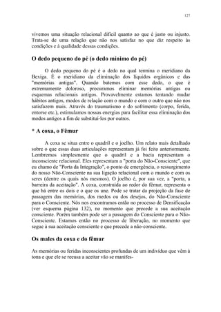 127

vivemos uma situação relacional difícil quanto ao que é justo ou injusto.
Trata-se de uma relação que não nos satisfaz no que diz respeito às
condições e à qualidade dessas condições.

O dedo pequeno do pé (o dedo mínimo do pé)
O dedo pequeno do pé é o dedo no qual termina o meridiano da
Bexiga. É o meridiano da eliminação dos líquidos orgânicos e das
"memórias antigas". Quando batemos com esse dedo, o que é
extremamente doloroso, procuramos eliminar memórias antigas ou
esquemas relacionais antigos. Provavelmente estamos tentando mudar
hábitos antigos, modos de relação com o mundo e com o outro que não nos
satisfazem mais. Através do traumatismo e do sofrimento (corpo, ferida,
entorse etc.), estimulamos nossas energias para facilitar essa eliminação dos
modos antigos a fim de substituí-los por outros.

* A coxa, o Fêmur
A coxa se situa entre o quadril e o joelho. Um relato mais detalhado
sobre o que essas duas articulações representam já foi feito anteriormente.
Lembremos simplesmente que o quadril e a bacia representam o
inconsciente relacional. Eles representam a "porta do Não-Consciente", que
eu chamo de "Porta da Integração", o ponto de emergência, o ressurgimento
do nosso Não-Consciente na sua ligação relacional com o mundo e com os
seres (dentre os quais nós mesmos). O joelho é, por sua vez, a "porta, a
barreira da aceitação". A coxa, construída ao redor do fêmur, representa o
que há entre os dois e o que os une. Pode se tratar da projeção da fase de
passagem das memórias, dos medos ou dos desejos, do Não-Consciente
para o Consciente. Nós nos encontramos então no processo de Densificação
(ver esquema página 132), no momento que precede a sua aceitação
consciente. Porém também pode ser a passagem do Consciente para o NãoConsciente. Estamos então no processo de liberação, no momento que
segue à sua aceitação consciente e que precede a não-consciente.

Os males da coxa e do fêmur
As memórias ou feridas inconscientes profundas de um indivíduo que vêm à
tona e que ele se recusa a aceitar vão se manifes-

 