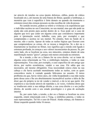 128

tar através de tensões na coxa (ponto doloroso, cãibra, ponto de ciática
localizado etc.), até mesmo de uma fratura do fêmur, quando a lembrança, a
memória que vem à superfície é forte demais ou quando ela transtorna a
estrutura (osso) das crenças pessoais ou das escolhas de vida da pessoa.
No sentido inverso, podem se referir a vivências e às experiências que
o indivíduo aceitou no seu Consciente, no seu mental, mas que não pode ou
ainda não está pronto para aceitar dentro de si. Esse pode ser o caso de
alguém que teve que ceder em alguma coisa que considerava importante
para si (promoção social, trabalho, casa, país, por exemplo) e que
compreendeu e aceitou no seu mental. No entanto, bem no fundo de si
mesmo, não o aceita. Apesar de todas as razões lógicas que fizeram com
que compreendesse as coisas, ele se recusa a integrá-las. Se a dor ou o
traumatismo se localizar no fêmur, isso significa que a tensão está ligada à
estrutura profunda, às crenças e aos valores inconscientes da pessoa. Se, por
outro lado, ela se localizar na coxa, nos músculos, estamos diante de uma
manifestação menos "grave", porque está menos enraizada na estrutura.
Se a tensão, a dor ou a fratura for na coxa direita. vai se tratar de
alguma coisa relacionada ao Yin, a simbologia materna, e todas as suas
representações. Vou citar, por exemplo, o caso específico de um amigo que
devia, por razões econômicas, vender a sua casa. Ele sabia que era
necessário, até mesmo obrigatório. Essa necessidade estava clara na sua
cabeça e ele havia aceitado mentalmente todas as razões, com as quais
concordava muito à vontade quando falávamos no assunto. O único
problema era que, havia vários anos, ele vinha hospedando a sua mãe numa
parte dessa casa e lhe era absolutamente inconcebível aceitar a idéia de lhe
dizer que ele próprio ia ter de vender o imóvel, e ela ia ter que partir. Ele
expulsava a sua tensão através de repetidas e, às vezes, violentas dores que
se irradiavam entre a sua nádega direita, a sua coxa direita e o seu joelho
direito, de acordo com o seu estado psicológico e o grau de aceitação
interior.
Se, por outro lado, a tensão, a dor ou a fratura se localizar na coxa
esquerda, estará relacionada com o Yang, a simbólica paterna, e todas as
suas representações. Tal foi o caso do Pascal. Ainda criança, ele fraturou o
fêmur esquerdo quando tinha 16 meses.

 
