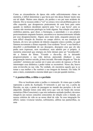 129

Como as circunstâncias da época não estão suficientemente claras na
memória, é difícil determinar o que havia por trás dessa fratura' muito rara
em tal idade. Muitos anos depois, ele perdeu o seu pai num acidente de
trânsito. Ele se recusou então a "ver" as coisas e teve um problema grave no
olho esquerdo, que desapareceu praticamente de uma hora para outra
quando os médicos decidiram operá-lo para "ver o que havia", pois os
exames não mostravam patologia ou lesão alguma. Sua relação com toda a
simbólica paterna, quer dizer, a hierarquia, a autoridade e o seu próprio
posicionamento enquanto homem, encontrava-se inconscientemente afetada
por esse desaparecimento. Alguns anos mais tarde, enquanto passava por
uma difícil situação de fracasso no campo afetivo, na sua condição de
homem, ele teve um acidente de trânsito enquanto estava sozinho, no qual
fraturou novamente o fêmur esquerdo. Esse acidente "levou" a sua família a
descobrir a profundidade do seu desespero, desespero esse que ele não
podia nem expressar, nem reconhecer, nem admitir por si próprio. A
memória emocional que emergia era forte demais para ser "reconhecida",
daí a fratura do fêmur. Vivendo o dia-a-dia, ele ia deixando
progressivamente a sua vida derivar, parecendo obedecer a uma
programação interior suicida, já bem iniciada. Havendo chegado ao "fim do
caminho", terminou por aceitar em ir para um centro de repouso a Fim de
interromper essa dinâmica e poder tentar se reconstruir. Nesse dia, houve
uma reviravolta na sua vida. Na verdade, ele encontrou aquela que ia se
tomar a sua mulher e lhe restituir a sua imagem de homem. Ele tinha 34
anos e meio, exatamente a mesma idade que o seu pai quando morreu...

* A panturrilha, a tíbia e o perônio
Eles se localizam entre o joelho e o tornozelo. Já vimos que o joelho
representa a porta da Aceitação. O tornozelo é, por sua vez, a porta da
Decisão, ou seja, o ponto de passagem no mundo das posições e do real
adquirido. Quando temos uma idéia nova que vem do fundo das nossas
memórias (Não-Consciente) e que nós tenhamos aceitado (joelho), devemos
integrá-la aos nossos conceitos conscientes de relação com o mundo, aos
nossos critérios de vida ou ao nosso ideal de vida. Se essa integração for
difícil, vamos vivenciar tensões, sofrimentos, cãibras nas panturrilhas, ou
uma

 
