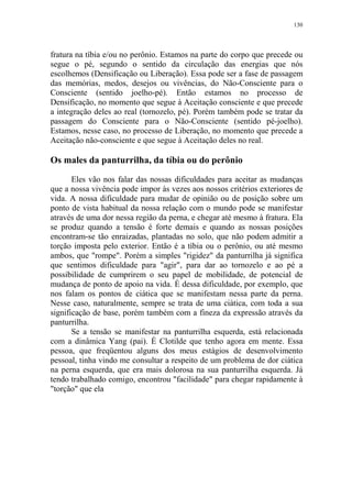 130

fratura na tíbia e/ou no perônio. Estamos na parte do corpo que precede ou
segue o pé, segundo o sentido da circulação das energias que nós
escolhemos (Densificação ou Liberação). Essa pode ser a fase de passagem
das memórias, medos, desejos ou vivências, do Não-Consciente para o
Consciente (sentido joelho-pé). Então estamos no processo de
Densificação, no momento que segue à Aceitação consciente e que precede
a integração deles ao real (tornozelo, pé). Porém também pode se tratar da
passagem do Consciente para o Não-Consciente (sentido pé-joelho).
Estamos, nesse caso, no processo de Liberação, no momento que precede a
Aceitação não-consciente e que segue à Aceitação deles no real.

Os males da panturrilha, da tíbia ou do perônio
Eles vão nos falar das nossas dificuldades para aceitar as mudanças
que a nossa vivência pode impor às vezes aos nossos critérios exteriores de
vida. A nossa dificuldade para mudar de opinião ou de posição sobre um
ponto de vista habitual da nossa relação com o mundo pode se manifestar
através de uma dor nessa região da perna, e chegar até mesmo à fratura. Ela
se produz quando a tensão é forte demais e quando as nossas posições
encontram-se tão enraizadas, plantadas no solo, que não podem admitir a
torção imposta pelo exterior. Então é a tíbia ou o perônio, ou até mesmo
ambos, que "rompe". Porém a simples "rigidez" da panturrilha já significa
que sentimos dificuldade para "agir", para dar ao tornozelo e ao pé a
possibilidade de cumprirem o seu papel de mobilidade, de potencial de
mudança de ponto de apoio na vida. É dessa dificuldade, por exemplo, que
nos falam os pontos de ciática que se manifestam nessa parte da perna.
Nesse caso, naturalmente, sempre se trata de uma ciática, com toda a sua
significação de base, porém também com a fineza da expressão através da
panturrilha.
Se a tensão se manifestar na panturrilha esquerda, está relacionada
com a dinâmica Yang (pai). É Clotilde que tenho agora em mente. Essa
pessoa, que freqüentou alguns dos meus estágios de desenvolvimento
pessoal, tinha vindo me consultar a respeito de um problema de dor ciática
na perna esquerda, que era mais dolorosa na sua panturrilha esquerda. Já
tendo trabalhado comigo, encontrou "facilidade" para chegar rapidamente à
"torção" que ela

 