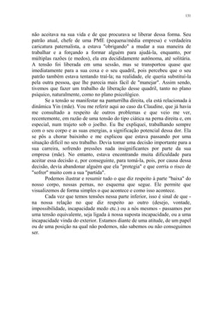 131

não aceitava na sua vida e de que procurava se liberar dessa forma. Seu
patrão atual, chefe de uma PME (pequena/média empresa) e verdadeira
caricatura paternalista, a estava "obrigando" a mudar a sua maneira de
trabalhar e a forçando a formar alguém para ajudá-la, enquanto, por
múltiplas razões (e medos), ela era decididamente autônoma, até solitária.
A tensão foi liberada em uma sessão, mas se transportou quase que
imediatamente para a sua coxa e o seu quadril, pois percebeu que o seu
patrão também estava tentando traí-la; na realidade, ele queria substituí-la
pela outra pessoa, que lhe parecia mais fácil de "manejar". Assim sendo,
tivemos que fazer um trabalho de liberação desse quadril, tanto no plano
psíquico, naturalmente, como no plano psicológico.
Se a tensão se manifestar na panturrilha direita, ela está relacionada à
dinâmica Yin (mãe). Vou me referir aqui ao caso da Claudine, que já havia
me consultado a respeito de outros problemas e que veio me ver,
recentemente, em razão de uma tensão do tipo ciática na perna direita e, em
especial, num trajeto sob o joelho. Eu lhe expliquei, trabalhando sempre
com o seu corpo e as suas energias, a significação potencial dessa dor. Ela
se pôs a chorar baixinho e me explicou que estava passando por uma
situação difícil no seu trabalho. Devia tomar uma decisão importante para a
sua carreira, sofrendo pressões nada insignificantes por parte da sua
empresa (mãe). No entanto, estava encontrando muita dificuldade para
aceitar essa decisão e, por conseguinte, para tomá-la, pois, por causa dessa
decisão, devia abandonar alguém que ela "protegia" e que corria o risco de
"sofrer" muito com a sua "partida".
Podemos ilustrar e resumir tudo o que diz respeito à parte "baixa" do
nosso corpo, nossas pernas, no esquema que segue. Ele permite que
visualizemos de forma simples o que acontece e como isso acontece.
Cada vez que temos tensões nessa parte inferior, isso é sinal de que na nossa relação no que diz respeito ao outro (desejo, vontade,
impossibilidade, incapacidade medo etc.) ou a nós mesmos - passamos por
uma tensão equivalente, seja ligada à nossa suposta incapacidade, ou a uma
incapacidade vinda do exterior. Estamos diante de uma atitude, de um papel
ou de uma posição na qual não podemos, não sabemos ou não conseguimos
ser.

 