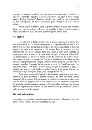 134

em que a tensão se manifesta, teremos uma informação mais detalhada do
que nos "impede", segundo a nossa concepção, de agir. Nossos braços
podem, Enfim, "nos falar" da nossa relação com o poder e com a possessão
e, por conseguinte, da nossa capacidade para "romper" ou não com as
coisas.
Assim como o fizemos com as pernas, vamos estudar, em primeiro
lugar, os eixos articulares e depois, em seguida, o braço, o antebraço e a
mão, deixando um lugar um tanto quanto especial para a nuca.

*O ombro
Ele está para o braço assim como o quadril está para a perna. É a
articulação básica, o ponto de ancoragem, o eixo primordial do braço. Ele
representa os eixos conceituais profundos da nossa capacidade e da nossa
vontade de ação e de supremacia. Os nossos braços carregam a trama
inconsciente da nossa relação com essa ação e com essa vontade de
supremacia sobre o mundo. A capacidade de agir, a "vontade voluntária",
os preconceitos, as intenções fazem parte da simbólica do ombro. Logo,
tudo o que diz respeito aos nossos desejos profundos de ação sobre alguma
coisa ou alguém terá uma relação somática direta com ele. Assim como o
quadril, o ombro é a porta da Integração, a porta do Não-Consciente (ver
esquema página 149) mas só nesse caso, no que diz respeito à ação. O
quadril, por sua vez, está ligado à relação. É nesse nível que os desejos e as
vontades de agir emergem, saem, para se exprimir no real.
Aqui, essa imagem da "porta" é interessante pois o osso que une o
acrômio ao peito (esterno) se chama clavícula, do latim clavícula, "chave
pequena". Ora, o ponto de ligação entre a clavícula e o esterno se situa justo
sob o Chacra da garganta, que é o da expressão do eu. Essa consideração se
torna ainda mais interessante quando refletimos sobre o fato de que o único
meio de expressão do homem na sua encarnação é justamente o Jazer, a
ação, e os ombros são a porta.

Os males do ombro
As tensões que sentimos nos ombros (acrômio, trapézio, clavícula, omoplata
etc.) vão nos falar da nossa dificuldade para agir.

 