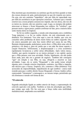 135

Elas mostram que encontramos ou sentimos que há um freio quando se trata
dos nossos desejos de ação, particularmente no que diz respeito aos meios.
Ou seja, nós nos sentimos "impedidos", não por falta de capacidade mas
por falta de assistência ou por oposições exteriores. Achamos que o mundo
exterior (ou a nossa própria censura) nos impede, não nos deixa, não nos dá
os meios ou, mesmo, não nos autoriza a agir. Logo, as energias não podem
atravessar os braços e ficam bloqueadas nos ombros. Os "cérebros", que
pensam muito e agem pouco, podem confirmar tal fato, pois a maioria deles
sente muitas dores no trapézio.
Se for no ombro esquerdo, a tensão está relacionada com a simbólica
Yang (paterna), e se for no ombro direito, ela está relacionada com a
dinâmica Yin (materna). Vou citar aqui o caso da Andrée, que veio me
consultar sobre problemas de dores muito fortes no ombro esquerdo. Ora,
ela estava passando por uma fase muito difícil por causa da sua filha.
Bastante despreocupada, poderíamos assim dizer, a filha abriu uma sala de
ginástica e de dança e, para tal, pediu que a sua mãe lhe desse suporte e
caução financeira. Infelizmente, a despreocupação e a crise econômica
rapidamente levaram-na a sofrer sérias dificuldades. Após vários meses,
Andrée, que queria recuperar ou ao menos proteger o seu capital, queria
que a filha parasse com essa atividade. Porém, legalmente, ela não podia
fazer nada, pois não era a gerente do negócio. Também não conseguiu
"agir" em relação à sua filha, ou seja, obrigá-la a encerrar as suas
atividades. Logo, ela se sentia "bloqueada" e não podia tomar atitude
alguma, pois o mundo exterior (legislação, contratos, sua filha) a impedia,
não deixava que o fizesse. Empresa, leis, contratos e filha (dinâmica Yin)
acrescidos de impossibilidade, impedimento de agir (ombro) - estava tudo
reunido para que o ombro direito ficasse bloqueado e fizesse Andrée sofrer,
expressando "claramente" a mensagem e, ao mesmo tempo, permitindo que
ela eliminasse a tensão sob forma de dor.

*O cotovelo
Segunda articulação ligada ao ombro através do braço, a representação do
cotovelo equivale à do joelho. Também se trata da articulação que dobra,
que rompe, que cede. Ele faz com que o braço tenha uma mobilidade
multidirecional, ampliando essa mobilida-

 