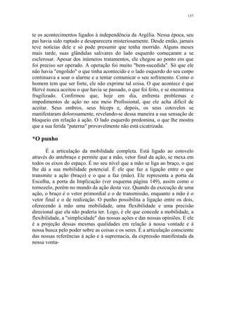 137

te os acontecimentos ligados à independência da Argélia. Nessa época, seu
pai havia sido raptado e desaparecera misteriosamente. Desde então, jamais
teve notícias dele e só pode presumir que tenha morrido. Alguns meses
mais tarde, suas glândulas salivares do lado esquerdo começaram a se
esclerosar. Apesar dos inúmeros tratamentos, ele chegou ao ponto em que
foi preciso ser operado. A operação foi muito "bem-sucedida". Só que ele
não havia "engolido" o que tinha acontecido e o lado esquerdo do seu corpo
continuava a soar o alarme e a tentar comunicar o seu sofrimento. Como o
homem tem que ser forte, ele não exprime tal coisa. O que acontece é que
Hervé nunca aceitou o que havia se passado, o que foi feito, e se encontrava
fragilizado. Confirmou que, hoje em dia, enfrenta problemas e
impedimentos de ação no seu meio Profissional, que ele acha difícil de
aceitar. Seus ombros, seus bíceps e, depois, os seus cotovelos se
manifestaram dolorosamente, revelando-se dessa maneira a sua sensação de
bloqueio em relação à ação. O lado esquerdo predomina, o que lhe mostra
que a sua ferida "paterna" provavelmente não está cicatrizada.

*O punho
É a articulação da mobilidade completa. Está ligado ao cotovelo
através do antebraço e permite que a mão, vetor final da ação, se mexa em
todos os eixos do espaço. É no seu nível que a mão se liga ao braço, o que
lhe dá a sua mobilidade potencial. É ele que faz a ligação entre o que
transmite a ação (braço) e o que a faz (mão). Ele representa a porta da
Escolha, a porta da Implicação (ver esquema página 149), assim como o
tornozelo, porém no mundo da ação desta vez. Quando da execução de uma
ação, o braço é o vetor primordial e o de transmissão, enquanto a mão é o
vetor final e o de realização. O punho possibilita a ligação entre os dois,
oferecendo à mão uma mobilidade, uma flexibilidade e uma precisão
direcional que ela não poderia ter. Logo, é ele que concede a mobilidade, a
flexibilidade, a "simplicidade" das nossas ações e das nossas opiniões. E ele
é a projeção dessas mesmas qualidades em relação à nossa vontade e à
nossa busca pelo poder sobre as coisas e os seres. É a articulação consciente
das nossas referências à ação e à supremacia, da expressão manifestada da
nossa vonta-

 