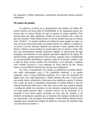 138

de, enquanto o ombro representa a articulação inconsciente dessas mesmas
referências.

Os males do punho
As entorses, as dores ou os traumatismos dos punhos nos falam das
nossas tensões, da nossa falta de flexibilidade ou de segurança quanto aos
nossos atos ou nossos desejos de agir ou quanto às nossas opiniões. Eles
querem dizer que falta segurança, solidez na nossa relação com a ação, no
que nós fazemos. Então endurecemos os nossos punhos para que se tomem
mais "sólidos". As tensões também nos falam da nossa rigidez na ação, ou
seja, da nossa busca pelo poder no mundo exterior (os objetos, a matéria ou
os seres) e em nós mesmos. Quando nos opomos a fazer, quando não nos
damos a chance, nossos punhos (e nossas mãos) vão se retesar e sofrer. São
eles que acorrentamos quando queremos impedir os prisioneiros de agir
(enquanto acorrentamos os pés quando queremos impedi-los de fugir). Da
mesma forma, quando queremos fazer demais, quando somos voluntaristas
ou excessivamente autoritários e quando a ação só se dá pela vontade e sob
a ação da força, nossos punhos vão manifestar a sua oposição e acalmar
essa vontade excessiva e esse emprego da força através da dor. Dessa
forma, o nosso Mestre Interior faz com que nos acalmemos!
Se a dor, o traumatismo ou a tensão se manifestar no punho direito,
eles estão relacionados com o Yin (simbólica materna), e no punho
esquerdo, com o Yang (simbólica paterna). Foi o que me aconteceu há
alguns anos. Eu vinha praticando o aikido durante três anos. Como tenho
um caráter muito voluntarista, tinha uma certa tendência a querer ir adiante
sob a ação da força, a reproduzir fisicamente na minha prática o tipo de
relação mental que tinha com a vida. Ora, estava claro que a prática regular
e assídua do aikido me concedia e ia me conceder, progressivamente, cada
vez mais poder pessoal sobre o mundo exterior. Lá no horizonte ia se
traçando o risco desse poder associado ao meu tipo de vontade: o de
produzir um perigoso coquetel, que se tomaria mais perigoso ainda por não
ser intencional, o de um poder sem domínio. O meu Mestre Interior ficava
vigiando, pois, durante um estágio de aikido no Aveyron, fui sentindo cada
vez mais dores no punho, a

 