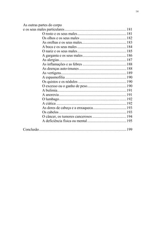 14

As outras partes do corpo
e os seus males particulares....................................................................181
O rosto e os seus males......................................................181
Os olhos e os seus males ...................................................182
As orelhas e os seus males.................................................183
A boca e os seus males ......................................................184
O nariz e os seus males......................................................185
A garganta e os seus males................................................186
As alergias..........................................................................187
As inflamações e as febres ................................................188
As doenças auto-imunes ....................................................188
As vertigens.......................................................................189
A espasmofilia ...................................................................190
Os quistos e os nódulos .....................................................190
O excesso ou o ganho de peso...........................................190
A bulimia...........................................................................191
A anorexia..........................................................................191
O lumbago.................................................................. .......192
A ciática .............................................................................192
As dores de cabeça e a enxaqueca.....................................193
Os cabelos ..........................................................................193
O câncer, os tumores cancerosos .................................... 194
A deficiência física ou mental ...........................................195
Conclusão................................................................................................199

 