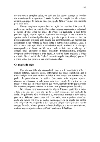 140

ção das nossas energias. Aliás, em cada um dos dedos, começa ou termina
um meridiano de acupuntura. Através do tipo de energia que ele veicula,
determina o papel do dedo ao qual está ligado. Nós o veremos mais adiante
para cada dedo.
Porém, enquanto suporte final da ação, ela também é o vetor do
poder e um símbolo de poderio. Em várias culturas, representa o poder real
e mesmo divino (estar nas mãos de Deus). Na realidade, a mão torna
possível pegar, segurar, apertar, aprisionar ou esmagar. Aliás, a forma de
apertar a mão é muito significativa no que diz respeito à maneira como as
pessoas encaram a relação com aquele que cumprimentam. As pessoas que
abandonam a sua vontade de poder sobre o outro se dão as mãos. Logo, a
mão é usada para representar a maioria dos papéis, simbólicos ou não, que
correspondem ao braço. A diferença reside no fato que a mão age no
estágio final, enquanto o braço transmite. Simbolicamente, podemos
comparar um braço inteiro a uma flecha. A mão é a ponta enquanto o braço
é a haste. O movimento da flecha é transmitido pela haste (braço), porém é
a ponta (mão) que garante a sua penetração no alvo.

Os males da mão
Eles vão nos falar da nossa relação com a ação manifestada sobre o
mundo exterior. Tensões, dores, sofrimentos nas mãos significam que a
nossa relação com esse mundo exterior é uma relação de supremacia, de
poder, de possessão ou de avidez. Queremos muito segurar, apertar,
dominar as coisas ou os indivíduos, seja pela vontade de dominar ou por
medo. A mão que se fecha é aquela que retém, que tem medo que as coisas
lhe escapem ou que se defende ou ataca e quer golpear (punho fechado).
No entanto, como costumo dizer a alguns dos meus pacientes, a vida e tudo o que acontece com ela - pode ser simbolizada por um punhado de
areia. Se quisermos tê-la e conservá-la, precisamos manter a mão aberta;
pois se a fechamos para comprimir essa areia, para segurá-la, mantê-la,
então ela escapa por entre os dedos. A mão pacífica ou aquela que acolhe
está sempre aberta, enquanto a mão que jura vingança ou que ameaça está
sempre fechada. Mãos e punhos estão muito ligados e os seus sofrimentos,
muitas vezes conjuntos, são significativos de uma dificuldade

 