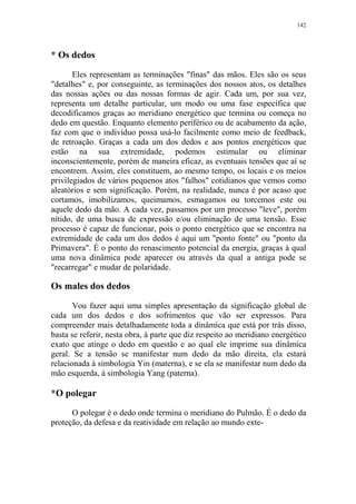 142

* Os dedos
Eles representam as terminações "finas" das mãos. Eles são os seus
"detalhes" e, por conseguinte, as terminações dos nossos atos, os detalhes
das nossas ações ou das nossas formas de agir. Cada um, por sua vez,
representa um detalhe particular, um modo ou uma fase específica que
decodificamos graças ao meridiano energético que termina ou começa no
dedo em questão. Enquanto elemento periférico ou de acabamento da ação,
faz com que o indivíduo possa usá-lo facilmente como meio de feedback,
de retroação. Graças a cada um dos dedos e aos pontos energéticos que
estão na sua extremidade, podemos estimular ou eliminar
inconscientemente, porém de maneira eficaz, as eventuais tensões que aí se
encontrem. Assim, eles constituem, ao mesmo tempo, os locais e os meios
privilegiados de vários pequenos atos "falhos" cotidianos que vemos como
aleatórios e sem significação. Porém, na realidade, nunca é por acaso que
cortamos, imobilizamos, queimamos, esmagamos ou torcemos este ou
aquele dedo da mão. A cada vez, passamos por um processo "leve", porém
nítido, de uma busca de expressão e/ou eliminação de uma tensão. Esse
processo é capaz de funcionar, pois o ponto energético que se encontra na
extremidade de cada um dos dedos é aqui um "ponto fonte" ou "ponto da
Primavera". É o ponto do renascimento potencial da energia, graças à qual
uma nova dinâmica pode aparecer ou através da qual a antiga pode se
"recarregar" e mudar de polaridade.

Os males dos dedos
Vou fazer aqui uma simples apresentação da significação global de
cada um dos dedos e dos sofrimentos que vão ser expressos. Para
compreender mais detalhadamente toda a dinâmica que está por trás disso,
basta se referir, nesta obra, à parte que diz respeito ao meridiano energético
exato que atinge o dedo em questão e ao qual ele imprime sua dinâmica
geral. Se a tensão se manifestar num dedo da mão direita, ela estará
relacionada à simbologia Yin (materna), e se ela se manifestar num dedo da
mão esquerda, à simbologia Yang (paterna).

*O polegar
O polegar é o dedo onde termina o meridiano do Pulmão. É o dedo da
proteção, da defesa e da reatividade em relação ao mundo exte-

 