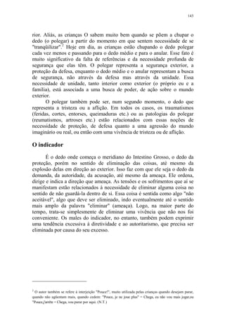 143

rior. Aliás, as crianças O sabem muito bem quando se põem a chupar o
dedo (o polegar) a partir do momento em que sentem necessidade de se
"tranqüilizar".2 Hoje em dia, as crianças estão chupando o dedo polegar
cada vez menos e passando para o dedo médio e para o anular. Esse fato é
muito significativo da falta de referências e da necessidade profunda de
segurança que elas têm. O polegar representa a segurança exterior, a
proteção da defesa, enquanto o dedo médio e o anular representam a busca
de segurança, não através da defesa mas através da unidade. Essa
necessidade de unidade, tanto interior como exterior (o próprio eu e a
família), está associada a uma busca de poder, de ação sobre o mundo
exterior.
O polegar também pode ser, num segundo momento, o dedo que
representa a tristeza ou a aflição. Em todos os casos, os traumatismos
(feridas, cortes, entorses, queimaduras etc.) ou as patologias do polegar
(reumatismos, artroses etc.) estão relacionados com essas noções de
necessidade de proteção, de defesa quanto a uma agressão do mundo
imaginário ou real, ou então com uma vivência de tristeza ou de aflição.

O indicador
É o dedo onde começa o meridiano do Intestino Grosso, o dedo da
proteção, porém no sentido de eliminação das coisas, até mesmo da
explosão delas em direção ao exterior. Isso faz com que ele seja o dedo da
demanda, da autoridade, da acusação, até mesmo da ameaça. Ele ordena,
dirige e indica a direção que ameaça. As tensões e os sofrimentos que aí se
manifestam estão relacionados à necessidade de eliminar alguma coisa no
sentido de não guardá-la dentro de si. Essa coisa é sentida como algo "não
aceitável", algo que deve ser eliminado, indo eventualmente até o sentido
mais amplo da palavra "eliminar" (ameaça). Logo, na maior parte do
tempo, trata-se simplesmente de eliminar uma vivência que não nos foi
conveniente. Os males do indicador, no entanto, também podem exprimir
uma tendência excessiva à diretividade e ao autoritarismo, que precisa ser
eliminada por causa do seu excesso.

2

O autor também se refere à interjeição "Pouce!", muito utilizada pelas crianças quando desejam parar,
quando não agüentam mais, quando cedem: "Pouce, je ne joue plus" = Chega, eu não vou mais jogar,ou
"Pouce,j'arrête = Chega, vou parar por aqui. (N.T.)

 