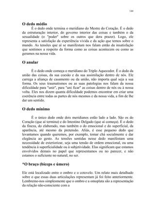 144

O dedo médio
É o dedo onde termina o meridiano do Mestre do Coração. É o dedo
da estruturação interior, do governo interior das coisas e também o da
sexualidade (o "poder" sobre os outros que dera prazer). Logo, ele
representa a satisfação da experiência vivida e da ação que temos sobre o
mundo. As tensões que aí se manifestam nos falam então da insatisfação
que sentimos a respeito da forma como as coisas acontecem ou como as
geramos na nossa vida.

O anular
É o dedo onde começa o meridiano do Triplo Aquecedor. É o dedo da
união das coisas, da sua coesão e da sua assimilação dentro de nós. Ele
carrega a aliança de casamento ou da união, não importa qual seja a sua
forma. Os seus traumatismos ou as suas patologias nos falam da nossa
dificuldade para "unir", para "uni ficar" as coisas dentro de nós ou à nossa
volta. Eles nos dizem quanta dificuldade podemos encontrar em criar uma
coerência entre todas as partes de nós mesmos e da nossa vida, a fim de lhe
dar um sentido.

O dedo mínimo
É o único dedo onde dois meridianos estão lado a lado. São os do
Coração (que aí termina) e do Intestino Delgado (que aí começa). É o dedo
da fineza, do elaborado, mas também o do emocional e do superficial, da
aparência, até mesmo da pretensão. Aliás, é esse pequeno dedo que
levantamos quando queremos, por exemplo, tomar chá socialmente e dar
elegância ao gesto. As tensões sentidas nesse dedo manifestam uma
necessidade de exteriorizar, seja uma tensão de ordem emocional, ou uma
tendência à superficialidade ou à subjetividade. Elas significam que estamos
envolvidos demais no papel que representamos ou no parecer, e não
estamos o suficiente no natural, no ser.

*O braço (bíceps e úmero)
Ele está localizado entre o ombro e o cotovelo. Um relato mais detalhado
sobre o que essas duas articulações representam já foi feito anteriormente.
Lembremo-nos simplesmente que o ombro e a omoplata são a representação
da relação não-consciente com a

 