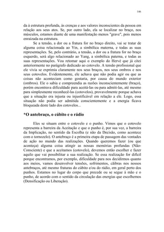 146

da à estrutura profunda, às crenças e aos valores inconscientes da pessoa em
relação aos seus atos. Se, por outro lado, ela se localizar no braço, nos
músculos, estamos diante de uma manifestação menos "grave", pois menos
enraizada na estrutura.
Se a tensão, a dor ou a fratura for no braço direito, vai se tratar de
alguma coisa relacionada ao Yin, a simbólica materna, e todas as suas
representações. Se, pelo contrário, a tensão, a dor ou a fratura for no braço
esquerdo, será algo relacionado ao Yang, a simbólica paterna, e todas as
suas representações. Vou retomar aqui o exemplo do Hervé que já citei
anteriormente no parágrafo dedicado ao cotovelo. A tensão profissional que
ele vivia se exprimia claramente nos seus braços, nos seus ombros e nos
seus cotovelos. Evidentemente, ele achava que não podia agir ou que as
coisas não aconteciam como gostaria, por causa do mundo exterior
(ombros). Ele o sabia e compreendia as razões inconscientemente (braço),
porém encontrava dificuldade para aceitá-las ou para admiti-las, até mesmo
para simplesmente reconhecê-las (cotovelos), provavelmente porque achava
que a situação era injusta ou injustificável em relação a ele. Logo, essa
situação não podia ser admitida conscientemente e a energia ficava
bloqueada deste lado dos cotovelos...

*O antebraço, o cúbito e o rádio
Eles se situam entre o cotovelo e o punho. Vimos que o cotovelo
representa a barreira da Aceitação e que o punho é, por sua vez, a barreira
da Implicação, no sentido da Escolha (e não da Decisão, como acontece
com o tornozelo). O antebraço é a primeira etapa de passagem das vontades
de ação no mundo das realizações. Quando queremos fazer (ou que
aconteça) alguma coisa atingir as nossas memórias profundas (NãoConsciente) e que a aceitamos (cotovelo), devemos então escolher e fazer
aquilo que vai possibilitar a sua realização. Se essa realização for difícil
porque encontramos, por exemplo, dificuldade para nos decidirmos quanto
aos meios, vamos desenvolver tensões, sofrimentos, cãibras nos nossos
antebraços, até mesmo fraturas do cúbito e/ou do rádio, em geral perto dos
punhos. Estamos no lugar do corpo que precede ou se segue à mão e o
punho, de acordo com o sentido da circulação das energias que escolhemos
(Densificação ou Liberação).

 