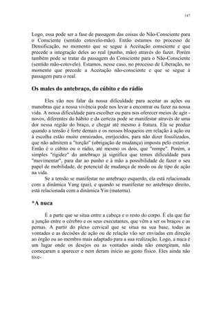 147

Logo, essa pode ser a fase de passagem das coisas do Não-Consciente para
o Consciente (sentido cotovelo-mão). Então estamos no processo de
Densificação, no momento que se segue à Aceitação consciente e que
precede a integração deles ao real (punho, mão) através do fazer. Porém
também pode se tratar da passagem do Consciente para o Não-Consciente
(sentido mão-cotovelo). Estamos, nesse caso, no processo de Liberação, no
momento que precede a Aceitação não-consciente e que se segue à
passagem para o real.

Os males do antebraço, do cúbito e do rádio
Eles vão nos falar da nossa dificuldade para aceitar as ações ou
manobras que a nossa vivência pode nos levar a encontrar ou fazer na nossa
vida. A nossa dificuldade para escolher ou para nos oferecer meios de agir novos, diferentes do hábito e da certeza pode se manifestar através de uma
dor nessa região do braço, e chegar até mesmo à fratura. Ela se produz
quando a tensão é forte demais e os nossos bloqueios em relação à ação ou
à escolha estão muito enraizados, enrijecidos, para não dizer fossilizados,
que não admitem a "torção" (obrigação de mudança) imposta pelo exterior.
Então é o cúbito ou o rádio, até mesmo os dois, que "rompe". Porém, a
simples "rigidez" do antebraço já significa que temos dificuldade para
"movimentar", para dar ao punho e à mão a possibilidade de fazer o seu
papel de mobilidade, de potencial de mudança de modo ou de tipo de ação
na vida.
Se a tensão se manifestar no antebraço esquerdo, ela está relacionada
com a dinâmica Yang (pai), e quando se manifestar no antebraço direito,
está relacionada com a dinâmica Yin (materna).

*A nuca
É a parte que se situa entre a cabeça e o resto do corpo. É ela que faz
a junção entre o cérebro e os seus executantes, que vêm a ser os braços e as
pernas. A partir do plexo cervical que se situa na sua base, todas as
vontades e as decisões de ação ou de relação vão ser enviadas em direção
ao órgão ou ao membro mais adaptado para a sua realização. Logo, a nuca é
um lugar onde os desejos ou as vontades ainda não emergiram, não
começaram a aparecer e nem deram início ao gesto físico. Eles ainda não
tive-

 