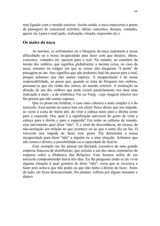 148

ram ligação com o mundo exterior. Assim sendo, a nuca representa o ponto
de passagem do conceitual (cérebro, idéias, conceitos, desejos, vontades,
querer etc.) para o real (ação, realização, relação, expressão etc.).

Os males da nuca
As tensões, os sofrimentos ou o bloqueio da nuca exprimem a nossa
dificuldade ou a nossa incapacidade para fazer com que desejos, idéias,
conceitos, vontades etc. passem para o real. No entanto, ao contrário da
tensão dos ombros, que significa globalmente a mesma coisa, no caso da
nuca, estamos no estágio em que as coisas não chegaram "à porta" da
passagem ao ato. Isso significa que não podemos fazê-las passar para o real,
porque achamos que não somos capazes. A incapacitação é de nossa
responsabilidade, ao passo que, quando se trata do bloqueio nos ombros,
presume-se que ela venha dos outros, do mundo exterior. A irradiação na
direção de um dos ombros que pode existir paralelamente nos dará uma
indicação a mais - a da simbólica Yin ou Yang - cuja imagem interior nos
faz pensar que não somos capazes.
Que eu possa me lembrar, o caso mais clássico e mais simples é o do
torcicolo. Essa tensão na nunca tem um efeito físico direto que nos impede,
às vezes à custa de muita dor, de virar a cabeça tanto para a direita como
para a esquerda. Ora, qual é a significação universal do gesto de virar a
cabeça para a direita e para a esquerda? Em todas as culturas do mundo,
esse movimento quer dizer "não". É o sinal da discordância, da recusa, da
não-aceitação em relação ao que acontece ou ao que o outro diz ou faz. O
torcicolo nos impede de fazer esse gesto. Ele demonstra a nossa
incapacidade para dizer "não" a alguém ou a uma situação. Achamos que
não temos o direito, a possibilidade ou a capacidade de fazê-lo.
Esse exemplo me faz pensar em Bernard, executivo de uma grande
empresa francesa de distribuição, que assistia a um dos meus seminários de
empresa sobre a Dinâmica das Relações. Esse homem sofria de um
torcicolo comprometedor havia três dias. Eu lhe perguntei então se ele vivia
alguma situação à qual gostaria de dizer "não", coisa que se recusava a
fazer pois achava que não podia ou que não tinha o direito de fazer. Antes
de tudo, ele ficou desconcertado. No entanto, refletiu por alguns instantes e
depois

 