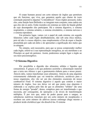 151

O corpo humano possui um certo número de órgãos que permitem
que ele funcione, que viva, que garantem aquilo que chamo de (sem
conotação pejorativa alguma) "a intendência". Esses órgãos possuem, todos
eles, uma função bem Definida e se integram num conjunto, uma cadeia em
que eles são os anéis. Estão reunidos em sistemas ao redor da função global
de cujo desempenho eles participam. Há o sistema digestivo, o sistema
respiratório, o sistema urinário, o sistema circulatório, o sistema nervoso e
o sistema reprodutor.
Em primeiro lugar, vamos ver o papel de cada sistema; em seguida
falaremos sobre cada órgão detalhadamente, não sob uma ótica médica,
pois tal não é o nosso objetivo, mas simplesmente a Fim de expor a função
preenchida por cada um deles e de apresentar a significação dos males que
os atingem.
No entanto, será necessário, para que se possa compreender melhor
cada órgão, referir-se à sua representação energética, ao seu meridiano e ao
Princípio ao qual ele pertence. Assim, poderemos sempre ligar o órgão ao
seu meio psicoenergético.

* O Sistema Digestivo
Ele possibilita a digestão dos alimentos sólidos e líquidos que
consumimos. É graças a ele que podemos assimilar a alimentação material
que a terra nos oferece e que a gastronomia elabora para o nosso prazer.
Através dele, vamos transformar esses alimentos. Através de uma alquimia
extremamente elaborada que vai tomá-los utilizáveis, aceitáveis para o
nosso organismo, eles vão ser um dos elementos essenciais do nosso
combustível Final. O sistema digestivo é aquele que contém o maior
número de órgãos. Isso nos deixa ver até que ponto essa alquimia é
elaborada e se explica pelo fato de que os alimentos "sólidos" são uma
forma de energia "pesada", densa, complexa para ser transformada e que
necessita, por conseguinte, de operações e de níveis de transformação
múltiplos. É por isso que, antes de poder passar para o sangue, as
substâncias nutritivas transitam por um certo número de receptáculos e
recebem um certo número de aditivos (nosso estômago chega mesmo a
produzir ácido clorídrico) que vão dissolvê-las. O sistema

 