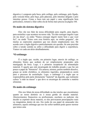 152

digestivo é composto pela boca, pelo esôfago, pelo estômago, pelo fígado,
pela vesícula biliar, pelo baço, pelo pâncreas, pelo intestino delgado e pelo
intestino grosso. Como a boca tem um papel e uma significação bem
particulares, tornarei a falar sobre ela de forma mais precisa na página 184.

Os males do sistema digestivo
Eles vão nos falar da nossa dificuldade para engolir, para digerir,
para assimilar o que acontece na nossa vida. "Eu não consegui engolir o que
ele me disse", ou então "Nunca consegui digerir muito bem o que você
fez", ou ainda "Estou com essa história aqui, na minha garganta", são
muitas as expressões populares que nos dizem simplesmente isso. De
acordo com o órgão digestivo particularmente em questão, há uma precisão
sobre a tensão sentida ou sobre a dificuldade para digerir a experiência.
Vamos ver cada um deles detalhadamente.

*O estômago
É o órgão que. recebe, em primeiro lugar, através do esôfago, os
alimentos brutos que acabam de ser simplesmente preparados pela
mastigação da boca. Logo, é o primeiro receptáculo da alimentação
material. É aquele que está encarregado do trabalho pesado e que faz um
pouco o papel de "betoneira". Ele amassa, mistura, porém também dissolve,
graças ao ácido clorídrico, os alimentos ingeridos, preparando-os assim
para o processo de assimilação. Logo, o estômago é o órgão que se
responsabiliza pela parte diretamente "material" da digestão, que realmente
coloca "a mão na massa" e que deve se encarregar de controlar a matéria
alimentar.

Os males do estômago
Eles nos falam da nossa dificuldade ou das tensões que encontramos
quanto ao nosso domínio ou à nossa gestão do mundo material.
Aborrecimentos financeiros ou profissionais, escolares ou judiciais vão
decidir se exprimir dessa maneira, se eles provocarem preocupações reais
ou imaginárias dentro de nós. Em razão do seu papel de amassador dos
alimentos, aquele estômago que nos faz sofrer também pode querer mostrar
que temos uma

 