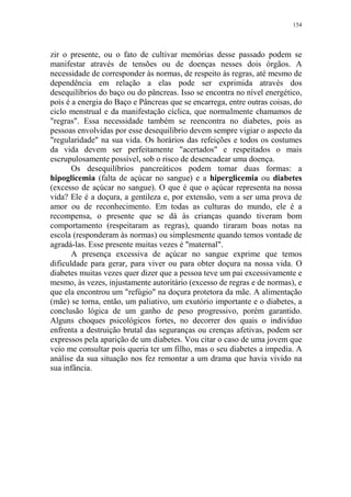 154

zir o presente, ou o fato de cultivar memórias desse passado podem se
manifestar através de tensões ou de doenças nesses dois órgãos. A
necessidade de corresponder às normas, de respeito às regras, até mesmo de
dependência em relação a elas pode ser exprimida através dos
desequilíbrios do baço ou do pâncreas. Isso se encontra no nível energético,
pois é a energia do Baço e Pâncreas que se encarrega, entre outras coisas, do
ciclo menstrual e da manifestação cíclica, que normalmente chamamos de
"regras". Essa necessidade também se reencontra no diabetes, pois as
pessoas envolvidas por esse desequilíbrio devem sempre vigiar o aspecto da
"regularidade" na sua vida. Os horários das refeições e todos os costumes
da vida devem ser perfeitamente "acertados" e respeitados o mais
escrupulosamente possível, sob o risco de desencadear uma doença.
Os desequilíbrios pancreáticos podem tomar duas formas: a
hipoglicemia (falta de açúcar no sangue) e a hiperglicemia ou diabetes
(excesso de açúcar no sangue). O que é que o açúcar representa na nossa
vida? Ele é a doçura, a gentileza e, por extensão, vem a ser uma prova de
amor ou de reconhecimento. Em todas as culturas do mundo, ele é a
recompensa, o presente que se dá às crianças quando tiveram bom
comportamento (respeitaram as regras), quando tiraram boas notas na
escola (responderam às normas) ou simplesmente quando temos vontade de
agradá-las. Esse presente muitas vezes é "maternal".
A presença excessiva de açúcar no sangue exprime que temos
dificuldade para gerar, para viver ou para obter doçura na nossa vida. O
diabetes muitas vezes quer dizer que a pessoa teve um pai excessivamente e
mesmo, às vezes, injustamente autoritário (excesso de regras e de normas), e
que ela encontrou um "refúgio" na doçura protetora da mãe. A alimentação
(mãe) se torna, então, um paliativo, um exutório importante e o diabetes, a
conclusão lógica de um ganho de peso progressivo, porém garantido.
Alguns choques psicológicos fortes, no decorrer dos quais o indivíduo
enfrenta a destruição brutal das seguranças ou crenças afetivas, podem ser
expressos pela aparição de um diabetes. Vou citar o caso de uma jovem que
veio me consultar pois queria ter um filho, mas o seu diabetes a impedia. A
análise da sua situação nos fez remontar a um drama que havia vivido na
sua infância.

 