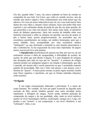 155

Um dia, quando tinha 7 anos, ela estava andando na beira da estrada na
companhia da sua irmã. Um Carro, que vinha no sentido inverso, saiu da
estrada sem motivo algum e feriu violentamente essa irmã menor que ela
adorava. Foi com um terror indescritível que ela viu a sua irmã morrer bem
diante dos seus olhos e, durante várias semanas, ficou sem poder falar nem
exprimir o seu sofrimento diante da perda do que lhe era mais querido, do
que preenchia a sua vida com doçura. Seis meses mais tarde, os primeiros
sinais de diabetes apareceram. Após três sessões de trabalho sobre essa
memória emocional e sobre as energias em questão, sua taxa de açúcar se
pôs a baixar lenta, porém progressivamente. Eu aconselhei que ela
consultasse paralelamente um amigo, um médico homeopata, para que o
nosso trabalho fosse acompanhado por uma assistência médica
"inteligente", ou seja, destinada a estimular as suas funções pancreáticas e
não a substituí-las. Ia me esquecendo da coisa mais importante: há alguns
meses, essa jovem teve uma menina.
A hipoglicemia (insuficiência de açúcar) nos fala, por sua vez, de um
sofrimento inverso à idéia de incapacidade, à dificuldade de receber, de
aceitar, de achar que tem direito à doçura. É o caso freqüente de crianças
não desejadas pela mãe ou cujo pai foi "ausente". A ausência de refúgio
materno produz um amálgama negativo em relação à alimentação, que não
é querida, até mesmo não é aceita (anorexia) ou que é assimilada somente
quando há necessidade. Mas isso é feito sem prazer e sem doçura, com o
mínimo de "açúcar". A busca pelas normas ou pelas regras ausentes resulta
num físico anguloso e macilento, em que as formas redondas (doçuras)
estão ausentes.

*O fígado
É um órgão extremamente elaborado e polivalente. É o maior do
corpo humano. Na verdade, ele tem um papel essencial na digestão pela
secreção da bílis, porém também garante uma outra atividade muito
importante: a filtragem do sangue. Assim sendo, também participa da
composição do sangue e da sua qualidade, aliás, tanto no nível nutritivo
quanto no nível imunológico (defesa, cicatrização, estoque etc.). Logo, ele
produz a sua "textura", a sua composição, o seu nível vibratório, a sua
"coloração". Aliás, o seu

 
