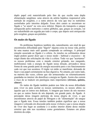 156

duplo papel está materializado pelo fato de que recebe uma dupla
alimentação sangüínea -uma através da artéria hepática responsável pela
nutrição de oxigênio, e a outra através da veia que traz os nutrientes
assimilados pelo intestino delgado. Esses dois canais se encontram no
fígado e "se unem" na veia cava inferior. Depois ela transporta o sangue
enriquecido pelos nutrientes e outros glóbulos, que, graças ao coração, vai
ser redistribuído em seguida por todo o corpo, que depois será enriquecido
pelo oxigênio, graças aos pulmões.

Os males do fígado
Os problemas hepáticos também são, naturalmente, um sinal de que
encontramos dificuldade para "digerir" alguma coisa na nossa vida, porém
há uma nuance mais sutil quando comparado ao estômago. A principal
emoção associada ao fígado é a cólera. As tensões ou sofrimentos desse
órgão podem querer dizer que o nosso modo - habitual e excessivo - de
reagir diante das solicitações da vida é a cólera. Toda vez que "acertamos"
os nossos problemas com o mundo exterior gritando, nos zangando,
mobilizamos toda a energia do fígado nessa direção, privando-o dessa
forma de uma grande parte da energia necessária para o seu funcionamento
cada vez que isso acontece. O órgão vai então se manifestar, deixando de
fazer o seu papel corretamente na fase digestiva. No entanto, por outro lado,
na maioria das vezes, cóleras que são armazenadas ou sistematicamente
guardadas no interior vão densificar a energia no fígado. Assim elas correm
o risco de se traduzir em patologias mais importantes (cirroses, quistos,
câncer).
Os males do fígado também podem nos falar da nossa dificuldade
para viver ou para aceitar os nossos sentimentos, os nossos afetos ou
aqueles que os outros nos dedicam. A imagem que temos de nós mesmos
ou que os outros fazem de nós depende, em grande parte, do fígado. A
percepção dessa imagem participa da nossa alegria de viver, o que
encontramos através do papel de filtragem e de "alimentação" do sangue
que o fígado tem. Essas tensões também podem significar que a nossa
imagem é colocada em discussão pela nossa vivência e que a nossa alegria
de viver deu lugar ao azedume e à acidez interior diante desse mundo
exterior que não nos reconhece como gostaríamos. Estamos em pleno
domínio da culpa.

 